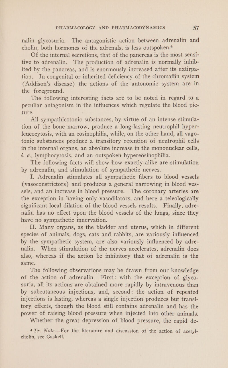 nalin glycosuria. The antagonistic action between adrenalin and cholin, both hormones of the adrenals, is less outspoken.* Of the internal secretions, that of the pancreas is the most sensi- tive to adrenalin. The production of adrenalin is normally inhib- ited by the pancreas, and is enormously increased after its extirpa- tion. In congenital or inherited deficiency of the chromaffin system (Addison’s disease) the actions of the autonomic system are in the foreground. The following interesting facts are to be noted in regard to a peculiar antagonism in the influences which regulate the blood pic- ture. All sympathicotonic substances, by virtue of an intense stimula- tion of the bone marrow, produce a long-lasting neutrophil hyper- leucocytosis, with an eosinophilia, while, on the other hand, all vago- tonic substances produce a transitory retention of neutrophil cells in the internal organs, an absolute increase in the mononuclear cells, t. €., lymphocytosis, and an outspoken hypereosinophilia. The following facts will show how exactly alike are stimulation by adrenalin, and stimulation of sympathetic nerves. I. Adrenalin stimulates all sympathetic fibers to blood vessels (vasoconstrictors) and produces a general narrowing in blood ves- sels, and an increase in blood pressure. The coronary arteries are the exception in having only vasodilators, and here a teleologically significant local dilation of the blood vessels results. Finally, adre- nalin has no effect upon the blood vessels of the lungs, since they have no sympathetic innervation. II. Many organs, as the bladder and uterus, which in different species of animals, dogs, cats and rabbits, are variously influenced by the sympathetic system, are also variously influenced by adre- nalin. When stimulation of the nerves accelerates, adrenalin does also, whereas if the action be inhibitory that of adrenalin is the same. The following observations may be drawn from our knowledge of the action of adrenalin. First: with the exception of glyco- suria, all its actions are obtained more rapidly by intravenous than by subcutaneous injections, and, second: the action of repeated injections is lasting, whereas a single injection produces but transi- tory effects, though the blood still contains adrenalin and has the power of raising blood pressure when injected into other animals. Whether the great depression of blood pressure, the rapid de- 4Tr. Note—For the literature and discussion of the action of acetyl- cholin, see Gaskell.