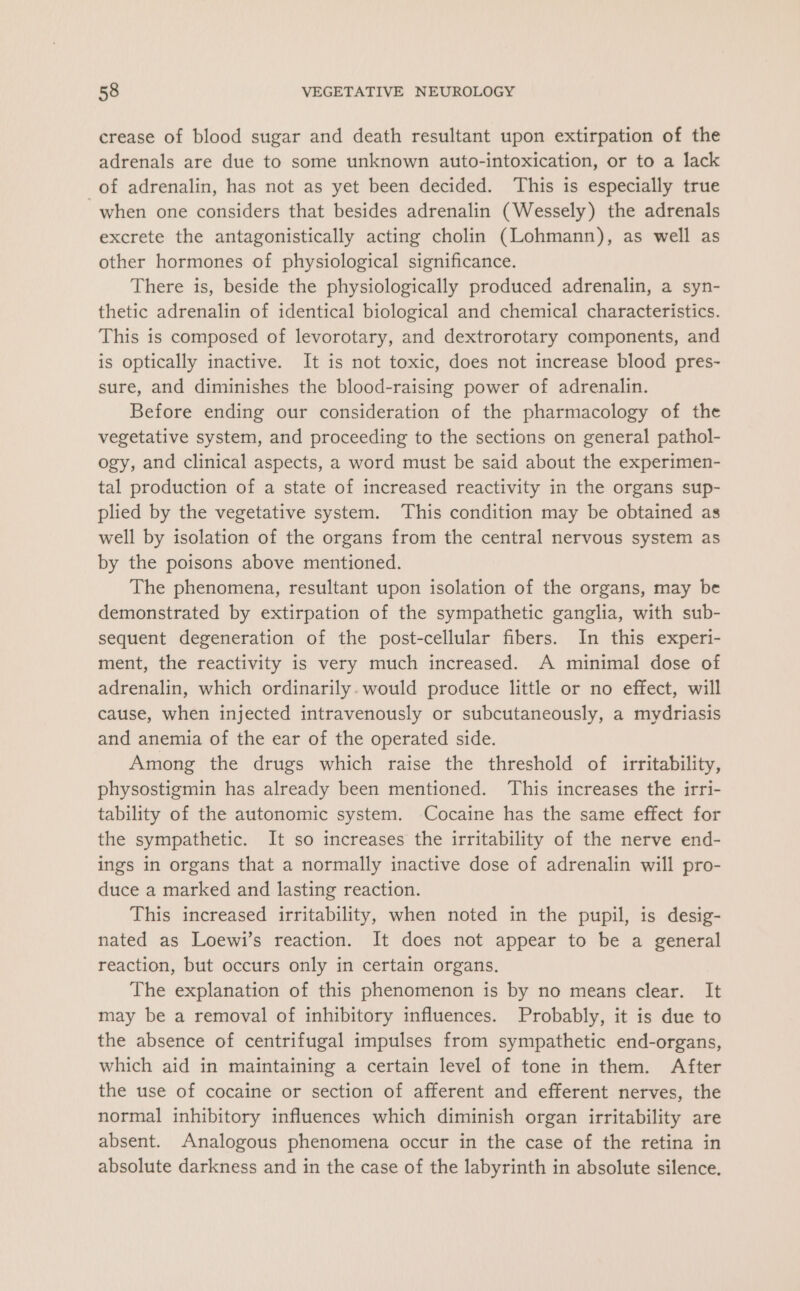 crease of blood sugar and death resultant upon extirpation of the adrenals are due to some unknown auto-intoxication, or to a lack of adrenalin, has not as yet been decided. This is especially true when one considers that besides adrenalin (Wessely) the adrenals excrete the antagonistically acting cholin (Lohmann), as well as other hormones of physiological significance. There is, beside the physiologically produced adrenalin, a syn- thetic adrenalin of identical biological and chemical characteristics. This is composed of levorotary, and dextrorotary components, and is optically inactive. It is not toxic, does not increase blood pres- sure, and diminishes the blood-raising power of adrenalin. Before ending our consideration of the pharmacology of the vegetative system, and proceeding to the sections on general pathol- ogy, and clinical aspects, a word must be said about the experimen- tal production of a state of increased reactivity in the organs sup- plied by the vegetative system. This condition may be obtained as well by isolation of the organs from the central nervous system as by the poisons above mentioned. The phenomena, resultant upon isolation of the organs, may be demonstrated by extirpation of the sympathetic ganglia, with sub- sequent degeneration of the post-cellular fibers. In this experi- ment, the reactivity is very much increased. A minimal dose of adrenalin, which ordinarily. would produce little or no effect, will cause, when injected intravenously or subcutaneously, a mydriasis and anemia of the ear of the operated side. Among the drugs which raise the threshold of irritability, physostigmin has already been mentioned. ‘This increases the irri- tability of the autonomic system. Cocaine has the same effect for the sympathetic. It so increases the irritability of the nerve end- ings in organs that a normally inactive dose of adrenalin will pro- duce a marked and lasting reaction. This increased irritability, when noted in the pupil, is desig- nated as Loewi’s reaction. It does not appear to be a general reaction, but occurs only in certain organs. The explanation of this phenomenon is by no means clear. It may be a removal of inhibitory influences. Probably, it is due to the absence of centrifugal impulses from sympathetic end-organs, which aid in maintaining a certain level of tone in them. After the use of cocaine or section of afferent and efferent nerves, the normal inhibitory influences which diminish organ irritability are absent. Analogous phenomena occur in the case of the retina in absolute darkness and in the case of the labyrinth in absolute silence.