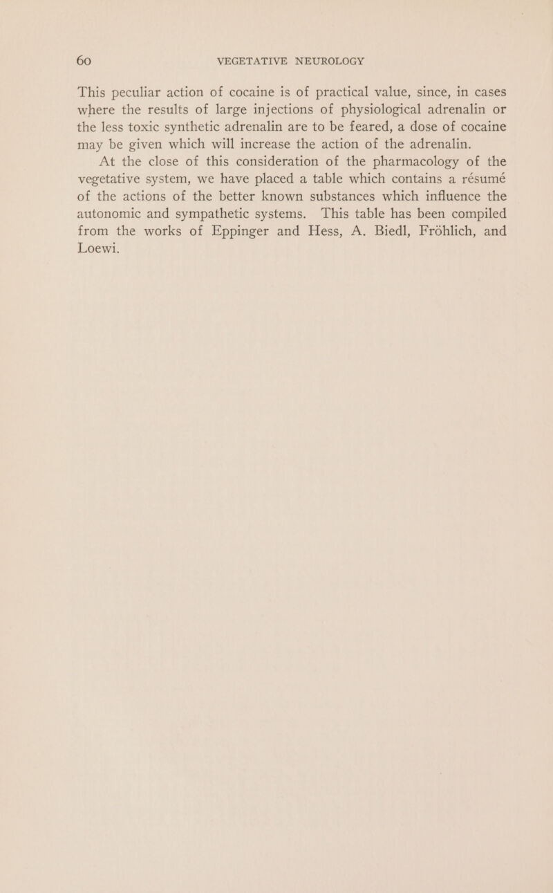 This peculiar action of cocaine is of practical value, since, in cases where the results of large injections of physiological adrenalin or the less toxic synthetic adrenalin are to be feared, a dose of cocaine may be given which will increase the action of the adrenalin. At the close of this consideration of the pharmacology of the vegetative system, we have placed a table which contains a résumé of the actions of the better known substances which influence the autonomic and sympathetic systems. This table has been compiled from the works of Eppinger and Hess, A. Biedl, Frohlich, and Loewi.