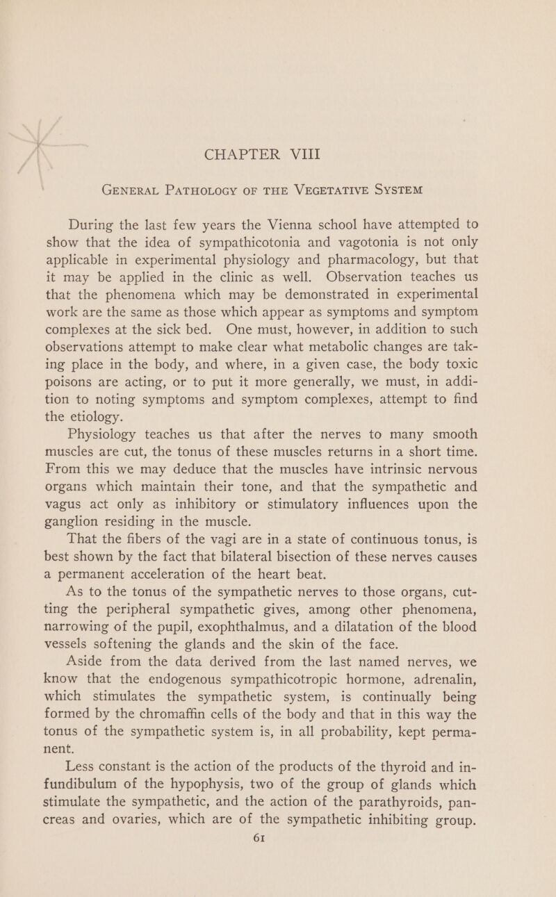 CHAPTER VIII GENERAL PATHOLOGY OF THE VEGETATIVE SYSTEM During the last few years the Vienna school have attempted to show that the idea of sympathicotonia and vagotonia is not only applicable in experimental physiology and pharmacology, but that it may be applied in the clinic as well. Observation teaches us that the phenomena which may be demonstrated in experimental work are the same as those which appear as symptoms and symptom complexes at the sick bed. One must, however, in addition to such observations attempt to make clear what metabolic changes are tak- ing place in the body, and where, in a given case, the body toxic poisons are acting, or to put it more generally, we must, in addi- tion to noting symptoms and symptom complexes, attempt to find the etiology. Physiology teaches us that after the nerves to many smooth muscles are cut, the tonus of these muscles returns in a short time. From this we may deduce that the muscles have intrinsic nervous organs which maintain their tone, and that the sympathetic and vagus act only as inhibitory or stimulatory influences upon the ganglion residing in the muscle. That the fibers of the vagi are in a state of continuous tonus, is best shown by the fact that bilateral bisection of these nerves causes a permanent acceleration of the heart beat. As to the tonus of the sympathetic nerves to those organs, cut- ting the peripheral sympathetic gives, among other phenomena, narrowing of the pupil, exophthalmus, and a dilatation of the blood vessels softening the glands and the skin of the face. Aside from the data derived from the last named nerves, we know that the endogenous sympathicotropic hormone, adrenalin, which stimulates the sympathetic system, is continually being formed by the chromaffin cells of the body and that in this way the tonus of the sympathetic system is, in all probability, kept perma- nent. Less constant is the action of the products of the thyroid and in- fundibulum of the hypophysis, two of the group of glands which stimulate the sympathetic, and the action of the parathyroids, pan- creas and ovaries, which are of the sympathetic inhibiting group.