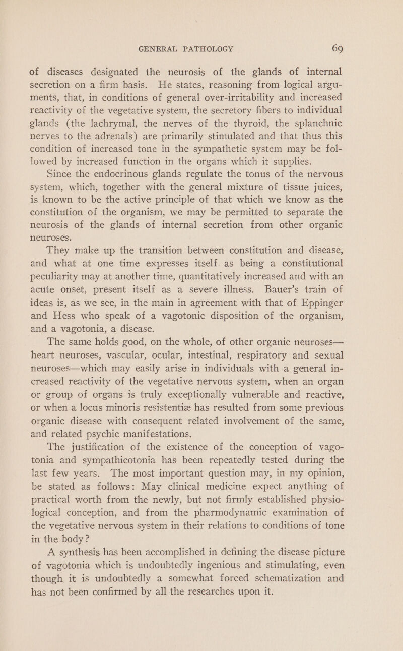 of diseases designated the neurosis of the glands of internal secretion on a firm basis. He states, reasoning from logical argu- ments, that, in conditions of general over-irritability and increased reactivity of the vegetative system, the secretory fibers to individual glands (the lachrymal, the nerves of the thyroid, the splanchnic nerves to the adrenals) are primarily stimulated and that thus this condition of increased tone in the sympathetic system may be fol- lowed by increased function in the organs which it supplies. Since the endocrinous glands regulate the tonus of the nervous system, which, together with the general mixture of tissue juices, is known to be the active principle of that which we know as the constitution of the organism, we may be permitted to separate the neurosis of the glands of internal secretion from other organic neuroses. They make up the transition between constitution and disease, and what at one time expresses itself. as being a constitutional peculiarity may at another time, quantitatively increased and with an acute onset, present itself as a severe illness. Bauer’s train of ideas iS, as we see, in the main in agreement with that of Eppinger and Hess who speak of a vagotonic disposition of the organism, and a vagotonia, a disease. The same holds good, on the whole, of other organic neuroses— heart neuroses, vascular, ocular, intestinal, respiratory and sexual neuroses—which may easily arise in individuals with a general in- creased reactivity of the vegetative nervous system, when an organ or group of organs is truly exceptionally vulnerable and reactive, or when a locus minoris resistentiz has resulted from some previous organic disease with consequent related involvement of the same, and related psychic manifestations. The justification of the existence of the conception of vago- tonia and sympathicotonia has been repeatedly tested during the last few years. The most important question may, in my opinion, be stated as follows: May clinical medicine expect anything of practical worth from the newly, but not firmly established physio- logical conception, and from the pharmodynamic examination of the vegetative nervous system in their relations to conditions of tone in the body? A synthesis has been accomplished in defining the disease picture of vagotonia which is undoubtedly ingenious and stimulating, even though it is undoubtedly a somewhat forced schematization and has not been confirmed by all the researches upon it.