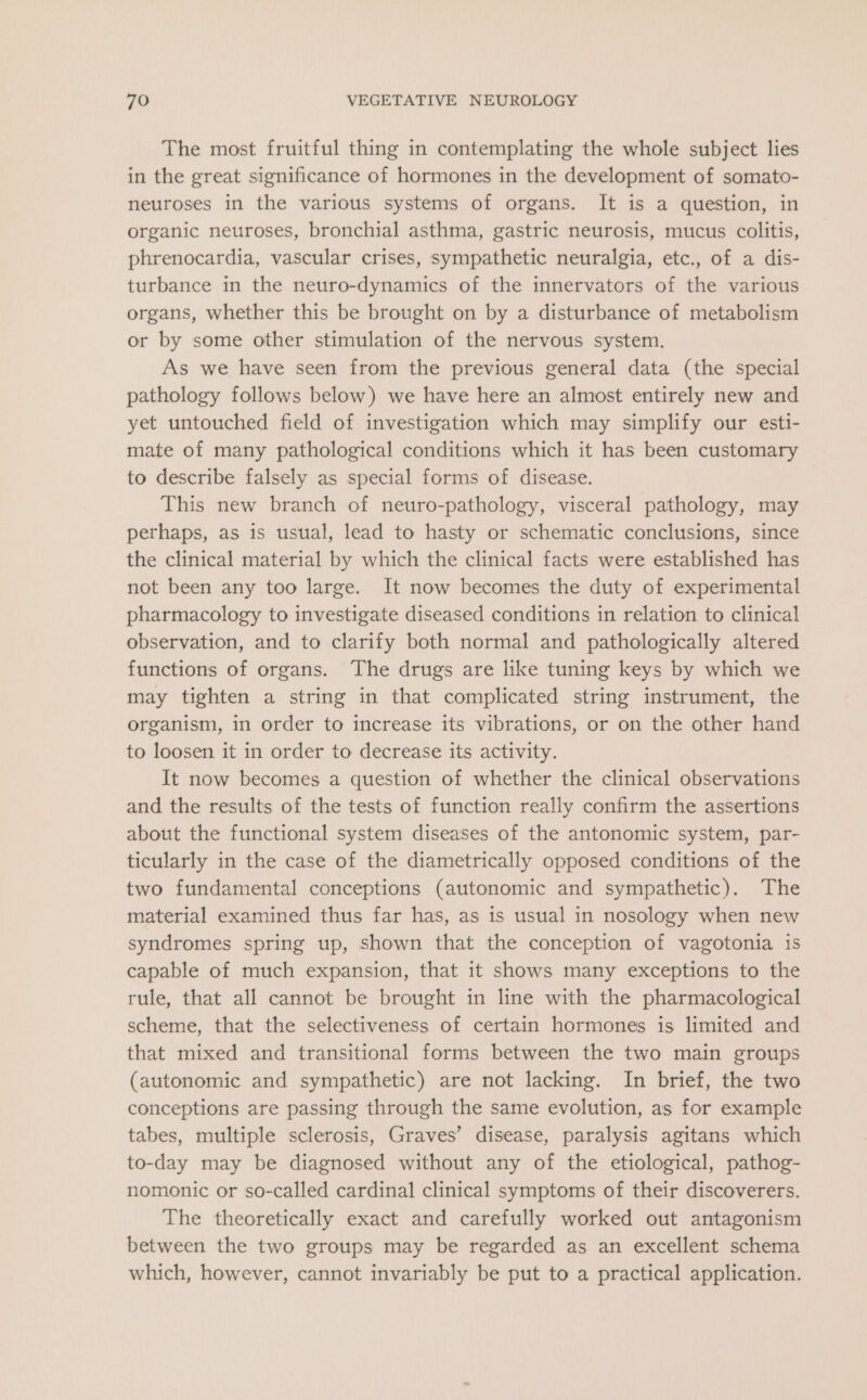 The most fruitful thing in contemplating the whole subject lies in the great significance of hormones in the development of somato- neuroses in the various systems of organs. It is a question, in organic neuroses, bronchial asthma, gastric neurosis, mucus colitis, phrenocardia, vascular crises, sympathetic neuralgia, etc., of a dis- turbance in the neuro-dynamics of the innervators of the various organs, whether this be brought on by a disturbance of metabolism or by some other stimulation of the nervous system. As we have seen from the previous general data (the special pathology follows below) we have here an almost entirely new and yet untouched field of investigation which may simplify our esti- mate of many pathological conditions which it has been customary to describe falsely as special forms of disease. This new branch of neuro-pathology, visceral pathology, may perhaps, as is usual, lead to hasty or schematic conclusions, since the clinical material by which the clinical facts were established has not been any too large. It now becomes the duty of experimental pharmacology to investigate diseased conditions in relation to clinical observation, and to clarify both normal and pathologically altered functions of organs. The drugs are like tuning keys by which we may tighten a string in that complicated string instrument, the organism, in order to increase its vibrations, or on the other hand to loosen it in order to decrease its activity. It now becomes a question of whether the clinical observations and the results of the tests of function really confirm the assertions about the functional system diseases of the antonomic system, par- ticularly in the case of the diametrically opposed conditions of the two fundamental conceptions (autonomic and sympathetic). The material examined thus far has, as is usual in nosology when new syndromes spring up, shown that the conception of vagotonia is capable of much expansion, that it shows many exceptions to the rule, that all cannot be brought in line with the pharmacological scheme, that the selectiveness of certain hormones is limited and that mixed and transitional forms between the two main groups (autonomic and sympathetic) are not lacking. In brief, the two conceptions are passing through the same evolution, as for example tabes, multiple sclerosis, Graves’ disease, paralysis agitans which to-day may be diagnosed without any of the etiological, pathog- nomonic or so-called cardinal clinical symptoms of their discoverers. The theoretically exact and carefully worked out antagonism between the two groups may be regarded as an excellent schema which, however, cannot invariably be put to a practical application.