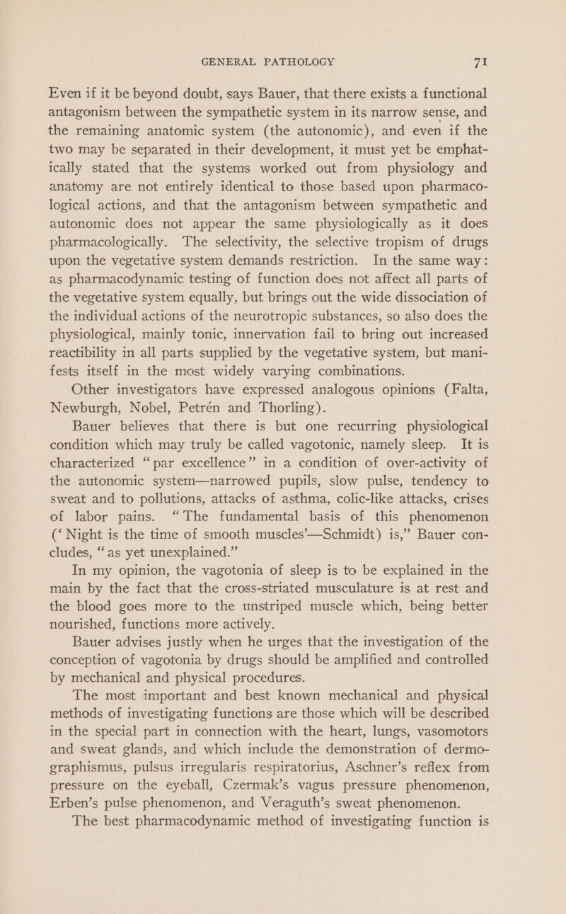 Even if it be beyond doubt, says Bauer, that there exists a functional antagonism between the sympathetic system in its narrow sense, and the remaining anatomic system (the autonomic), and even if the two may be separated in their development, it must yet be emphat- ically stated that the systems worked out from physiology and anatomy are not entirely identical to those based upon pharmaco- logical actions, and that the antagonism between sympathetic and autonomic does not appear the same physiologically as it does pharmacologically. The selectivity, the selective tropism of drugs upon the vegetative system demands restriction. In the same way: as pharmacodynamic testing of function does not affect all parts of the vegetative system equally, but brings out the wide dissociation of the individual actions of the neurotropic substances, so also does the physiological, mainly tonic, innervation fail to bring out increased reactibility in all parts supplied by the vegetative system, but mani- fests itself in the most widely varying combinations. Other investigators have expressed analogous opinions (Falta, Newburgh, Nobel, Petrén and Thorling). Bauer believes that there is but one recurring physiological condition which may truly be called vagotonic, namely sleep. It is characterized “par excellence” in a condition of over-activity of the autonomic system—narrowed pupils, slow pulse, tendency to sweat and to pollutions, attacks of asthma, colic-like attacks, crises of labor pains. “The fundamental basis of this phenomenon (‘ Night is the time of smooth muscles’-—Schmidt) is,’ Bauer con- cludes, ‘‘as yet unexplained.” In my opinion, the vagotonia of sleep is to be explained in the main by the fact that the cross-striated musculature is at rest and the blood goes more to the unstriped muscle which, being better nourished, functions more actively. Bauer advises justly when he urges that the investigation of the conception of vagotonia by drugs should be amplified and controlled by mechanical and physical procedures. The most important and best known mechanical and physical methods of investigating functions are those which will be described in the special part in connection with the heart, lungs, vasomotors and sweat glands, and which include the demonstration of dermo- graphismus, pulsus irregularis respiratorius, Aschner’s reflex from pressure on the eyeball, Czermak’s vagus pressure phenomenon, Erben’s pulse phenomenon, and Veraguth’s sweat phenomenon. The best pharmacodynamic method of investigating function is