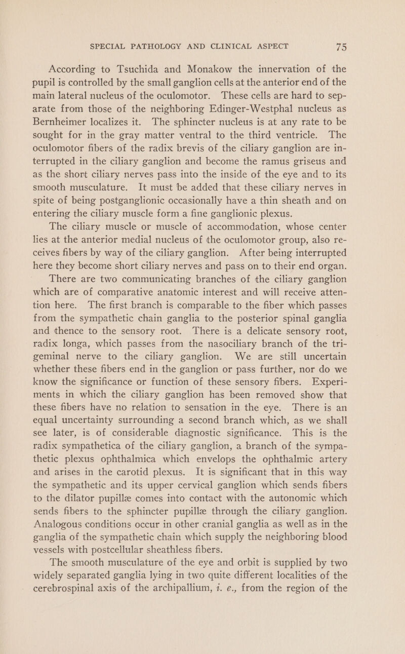 According to Tsuchida and Monakow the innervation of the pupil is controlled by the small ganglion cells at the anterior end of the main lateral nucleus of the oculomotor. These cells are hard to sep- arate from those of the neighboring Edinger-Westphal nucleus as Bernheimer localizes it. The sphincter nucleus is at any rate to be sought for in the gray matter ventral to the third ventricle. The oculomotor fibers of the radix brevis of the ciliary ganglion are in- terrupted in the ciliary ganglion and become the ramus griseus and as the short ciliary nerves pass into the inside of the eye and to its smooth musculature. It must be added that these ciliary nerves in spite of being postganglionic occasionally have a thin sheath and on entering the ciliary muscle form a fine ganglionic plexus. The ciliary muscle or muscle of accommodation, whose center lies at the anterior medial nucleus of the oculomotor group, also re- ceives fibers by way of the ciliary ganglion. After being interrupted here they become short ciliary nerves and pass on to their end organ. There are two communicating branches of the ciliary ganglion which are of comparative anatomic interest and will receive atten- tion here. The first branch is comparable to the fiber which passes from the sympathetic chain ganglia to the posterior spinal ganglia and thence to the sensory root. There is a delicate sensory root, radix longa, which passes from the nasociliary branch of the tri- geminal nerve to the ciliary ganglion. We are still uncertain whether these fibers end in the ganglion or pass further, nor do we know the significance or function of these sensory fibers. Experi- ments in which the ciliary ganglion has been removed show that these fibers have no relation to sensation in the eye. There is an equal uncertainty surrounding a second branch which, as we shall see later, is of considerable diagnostic significance. This is the radix sympathetica of the ciliary ganglion, a branch of the sympa- thetic plexus ophthalmica which envelops the ophthalmic artery and arises in the carotid plexus. It is significant that in this way the sympathetic and its upper cervical ganglion which sends fibers to the dilator pupillz comes into contact with the autonomic which sends fibers to the sphincter pupille through the ciliary ganglion. Analogous conditions occur in other cranial ganglia as well as in the ganglia of the sympathetic chain which supply the neighboring blood vessels with postcellular sheathless fibers. The smooth musculature of the eye and orbit is supplied by two widely separated ganglia lying in two quite different localities of the cerebrospinal axis of the archipallium, 7. e., from the region of the