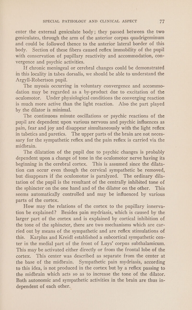 enter the external geniculate body; they passed between the two geniculates, through the arm of the anterior corpus quadrigeminum and could be followed thence to the anterior lateral border of this body. Section of these fibers caused reflex immobility of the pupil with conservation of pupillary reactivity and accommodation, con- vergence and psychic activities. If chronic meningeal or cerebral changes could be demonstrated in this locality in tabes dorsalis, we should be able to understand the Argyll-Robertson pupil. The myosis occurring in voluntary convergence and accommo- dation may be regarded as a by-product due to excitation of the oculomotor. Under physiological conditions the converging reaction is much more active than the light reaction. Also the part played by the dilator is minimal. | The continuous minute oscillations or psychic reactions of the pupil are dependent upon various nervous and psychic influences as pain, fear and joy and disappear simultaneously with the light reflex in tabetics and paretics. The upper parts of the brain are not neces- sary for the sympathetic reflex and the pain reflex is carried via the midbrain. The dilatation of the pupil due to psychic changes is probably dependent upon a change of tone in the oculomotor nerve having its beginning in the cerebral cortex. This is assumed since the dilata- tion can occur even though the cervical sympathetic be removed, but disappears if the oculomotor is paralyzed. The ordinary dila- tation of the pupil is the resultant of the centrally inhibited tone of the sphincter on the one hand and of the dilator on the other. This seems automatically controlled and may be influenced by various parts of the cortex. How may the relations of the cortex to the pupillary innerva- tion be explained? Besides pain mydriasis, which is caused by the larger part of the cortex and is explained by cortical inhibition of the tone of the sphincter, there are two mechanisms which are car- ried out by means of the sympathetic and are reflex stimulations of this. Karplus and Kreidl established a subcortical sympathetic cen- ter in the medial part of the front of Luys’ corpus subthalamicum. This may be activated either directly or from the frontal lobe of the cortex. This center was described as separate from the center at the base of the midbrain. Sympathetic pain mydriasis, according to this idea, is not produced in the cortex but by a reflex passing to the midbrain which acts so as to increase the tone of the dilator. Both autonomic and sympathetic activities in the brain are thus in- dependent of each other.