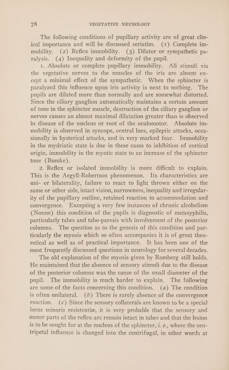 The following conditions of pupillary activity are of great clin- ical importance and will be discussed seriatim. (1) Complete im- mobility. (2) Reflex immobility. (3) Dilator or sympathetic pa- ralysis. (4) Inequality and deformity of the pupil. t. Absolute or complete pupillary immobility. All stimuli via the vegetative nerves to the muscles of the iris are absent ex- cept a minimal effect of the sympathetic. When the sphincter is paralyzed this influence upon iris activity is next to nothing. The pupils are dilated more than normally and are somewhat distorted. Since the ciliary ganglion automatically maintains a certain amount of tone in the sphincter muscle, destruction of the ciliary ganglion or nerves causes an almost maximal dilatation greater than is observed in disease of the nucleus or root of the oculomotor. Absolute im- mobility is observed in syncope, central lues, epileptic attacks, occa- sionally in hysterical attacks, and in very marked fear. Immobility in the mydriatic state is due in these cases to inhibition of cortical origin, immobility in the myotic state to an increase of the sphincter tone (Bumke). 2. Reflex or isolated immobility is more difficult to explain. This is the Argyll-Robertson phenomenon. Its characteristics are uni- or bilaterality, failure to react to light thrown either on the same or other side, intact vision, narrowness, inequality and irregular- ity of the pupillary outline, retained reaction to accommodation and convergence. Excepting a very few instances of chronic alcoholism (Nonne) this condition of the pupils is diagnostic of metasyphilis, particularly tabes and tabo-paresis with involvement of the posterior columns. The question as to the genesis of this condition and par- ticularly the myosis which so often accompanies it is of great theo- retical as well as of practical importance. It has been one of the most frequently discussed questions in neurology for several decades. The old explanation of the myosis given by Romberg still holds. He maintained that the absence of sensory stimuli due to the disease of the posterior columns was the cause of the small diameter of the pupil. The immobility is much harder to explain. The following are some of the facts concerning this condition. (a) The condition is often unilateral. (b) There is rarely absence of the convergence reaction. (c) Since the sensory collaterals are known to be a special locus minoris resistentiz, it is very probable that the sensory and motor parts of the reflex arc remain intact in tabes and that the lesion is to be sought for at the nucleus of the sphincter, 7. e., where the cen- tripetal influence is changed into the centrifugal, in other words at