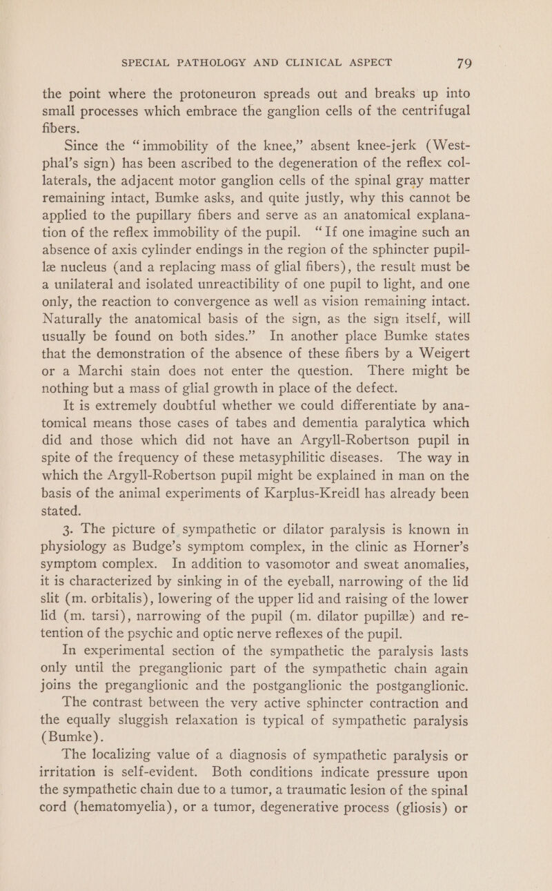 the point where the protoneuron spreads out and breaks up into small processes which embrace the ganglion cells of the centrifugal fibers. Since the “immobility of the knee,” absent knee-jerk (West- phal’s sign) has been ascribed to the degeneration of the reflex col- laterals, the adjacent motor ganglion cells of the spinal gray matter remaining intact, Bumke asks, and quite justly, why this cannot be applied to the pupillary fibers and serve as an anatomical explana- tion of the reflex immobility of the pupil. “If one imagine such an absence of axis cylinder endings in the region of the sphincter pupil- lz nucleus (and a replacing mass of glial fibers), the result must be a unilateral and isolated unreactibility of one pupil to light, and one only, the reaction to convergence as well as vision remaining intact. Naturally the anatomical basis of the sign, as the sign itself, will usually be found on both sides.” In another place Bumke states that the demonstration of the absence of these fibers by a Weigert or a Marchi stain does not enter the question. There might be nothing but a mass of glial growth in place of the defect. It is extremely doubtful whether we could differentiate by ana- tomical means those cases of tabes and dementia paralytica which did and those which did not have an Argyll-Robertson pupil in spite of the frequency of these metasyphilitic diseases. The way in which the Argyll-Robertson pupil might be explained in man on the basis of the animal experiments of Karplus-Kreidl has already been stated. 3. The picture of sympathetic or dilator paralysis is known in physiology as Budge’s symptom complex, in the clinic as Horner’s symptom complex. In addition to vasomotor and sweat anomalies, it is characterized by sinking in of the eyeball, narrowing of the lid slit (m. orbitalis), lowering of the upper lid and raising of the lower lid (m. tarsi), narrowing of the pupil (m. dilator pupille) and re- tention of the psychic and optic nerve reflexes of the pupil. In experimental section of the sympathetic the paralysis lasts only until the preganglionic part of the sympathetic chain again joins the preganglionic and the postganglionic the postganglionic. The contrast between the very active sphincter contraction and the equally sluggish relaxation is typical of sympathetic paralysis (Bumke). The localizing value of a diagnosis of sympathetic paralysis or irritation is self-evident. Both conditions indicate pressure upon the sympathetic chain due to a tumor, a traumatic lesion of the spinal cord (hematomyelia), or a tumor, degenerative process (gliosis) or
