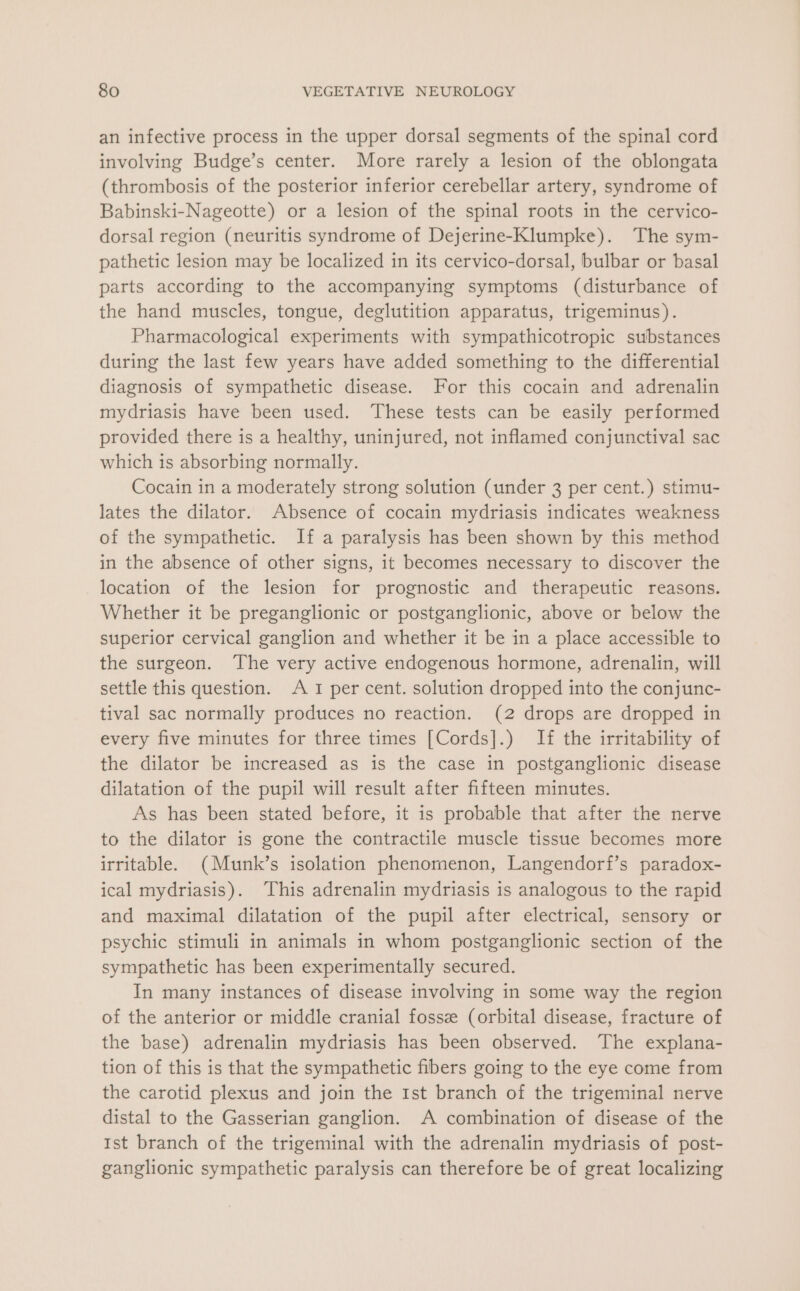 an infective process in the upper dorsal segments of the spinal cord involving Budge’s center. More rarely a lesion of the oblongata (thrombosis of the posterior inferior cerebellar artery, syndrome of Babinski-Nageotte) or a lesion of the spinal roots in the cervico- dorsal region (neuritis syndrome of Dejerine-Klumpke). The sym- pathetic lesion may be localized in its cervico-dorsal, bulbar or basal parts according to the accompanying symptoms (disturbance of the hand muscles, tongue, deglutition apparatus, trigeminus). Pharmacological experiments with sympathicotropic substances during the last few years have added something to the differential diagnosis of sympathetic disease. For this cocain and adrenalin mydriasis have been used. These tests can be easily performed provided there is a healthy, uninjured, not inflamed conjunctival sac which is absorbing normally. Cocain in a moderately strong solution (under 3 per cent.) stimu- lates the dilator. Absence of cocain mydriasis indicates weakness of the sympathetic. If a paralysis has been shown by this method in the absence of other signs, it becomes necessary to discover the location of the lesion for prognostic and therapeutic reasons. Whether it be preganglionic or postganglionic, above or below the superior cervical ganglion and whether it be in a place accessible to the surgeon. ‘The very active endogenous hormone, adrenalin, will settle this question. A I per cent. solution dropped into the conjunc- tival sac normally produces no reaction. (2 drops are dropped in every five minutes for three times [Cords].) If the irritability of the dilator be increased as is the case in postganglionic disease dilatation of the pupil will result after fifteen minutes. As has been stated before, it is probable that after the nerve to the dilator is gone the contractile muscle tissue becomes more irritable. (Munk’s isolation phenomenon, Langendorf’s paradox- ical mydriasis). This adrenalin mydriasis is analogous to the rapid and maximal dilatation of the pupil after electrical, sensory or psychic stimuli in animals in whom postganglionic section of the sympathetic has been experimentally secured. In many instances of disease involving in some way the region of the anterior or middle cranial fossz (orbital disease, fracture of the base) adrenalin mydriasis has been observed. The explana- tion of this is that the sympathetic fibers going to the eye come from the carotid plexus and join the Ist branch of the trigeminal nerve distal to the Gasserian ganglion. A combination of disease of the Ist branch of the trigeminal with the adrenalin mydriasis of post- ganglionic sympathetic paralysis can therefore be of great localizing