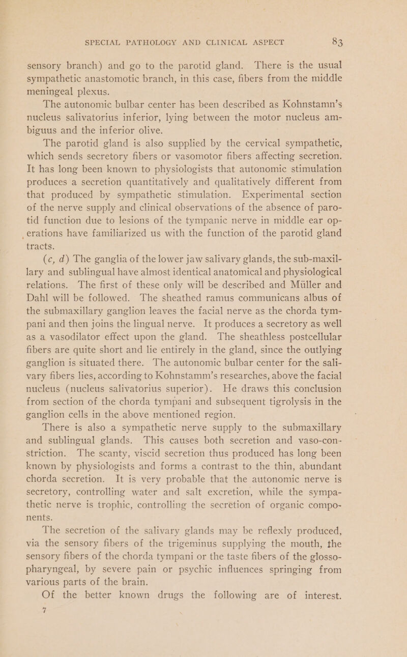 sensory branch) and go to the parotid gland. There is the usual sympathetic anastomotic branch, in this case, fibers from the middle meningeal plexus. The autonomic bulbar center has been described as Kohnstamn’s nucleus salivatorius inferior, lying between the motor nucleus am- biguus and the inferior olive. The parotid gland is also supplied by the cervical sympathetic, which sends secretory fibers or vasomotor fibers affecting secretion. It has long been known to physiologists that autonomic stimulation produces a secretion quantitatively and qualitatively different from that produced by sympathetic stimulation. Experimental section of the nerve supply and clinical observations of the absence of paro- tid function due to lesions of the tympanic nerve in middle ear op- erations have familiarized us with the function of the parotid gland tracts. (c, d) The ganglia of the lower jaw salivary glands, the sub-maxil- lary and sublingual have almost identical anatomical and physiological relations. The first of these only will be described and Muller and Dahl will be followed. The sheathed ramus communicans albus of the submaxillary ganglion leaves the facial nerve as the chorda tym- pani and then joins the lingual nerve. It produces a secretory as well as a vasodilator effect upon the gland. The sheathless postcellular fibers are quite short and lie entirely in the gland, since the outlying ganglion is situated there. The autonomic bulbar center for the sali- vary fibers lies, according to Kohnstamm’s researches, above the facial nucleus (nucleus salivatorius superior). He draws this conclusion from section of the chorda tympani and subsequent tigrolysis in the ganglion cells in the above mentioned region. There is also a sympathetic nerve supply to the submaxillary and sublingual glands. This causes both secretion and vaso-con- striction. The scanty, viscid secretion thus produced has long been known by physiologists and forms a contrast to the thin, abundant chorda secretion. It is very probable that the autonomic nerve is secretory, controlling water and salt excretion, while the sympa- thetic nerve is trophic, controlling the secretion of organic compo- nents. The secretion of the salivary glands may be reflexly produced, via the sensory fibers of the trigeminus supplying the mouth, the sensory fibers of the chorda tympani or the taste fibers of the glosso- pharyngeal, by severe pain or psychic influences springing from various parts of the brain. Of the better known drugs the following are of interest. 7