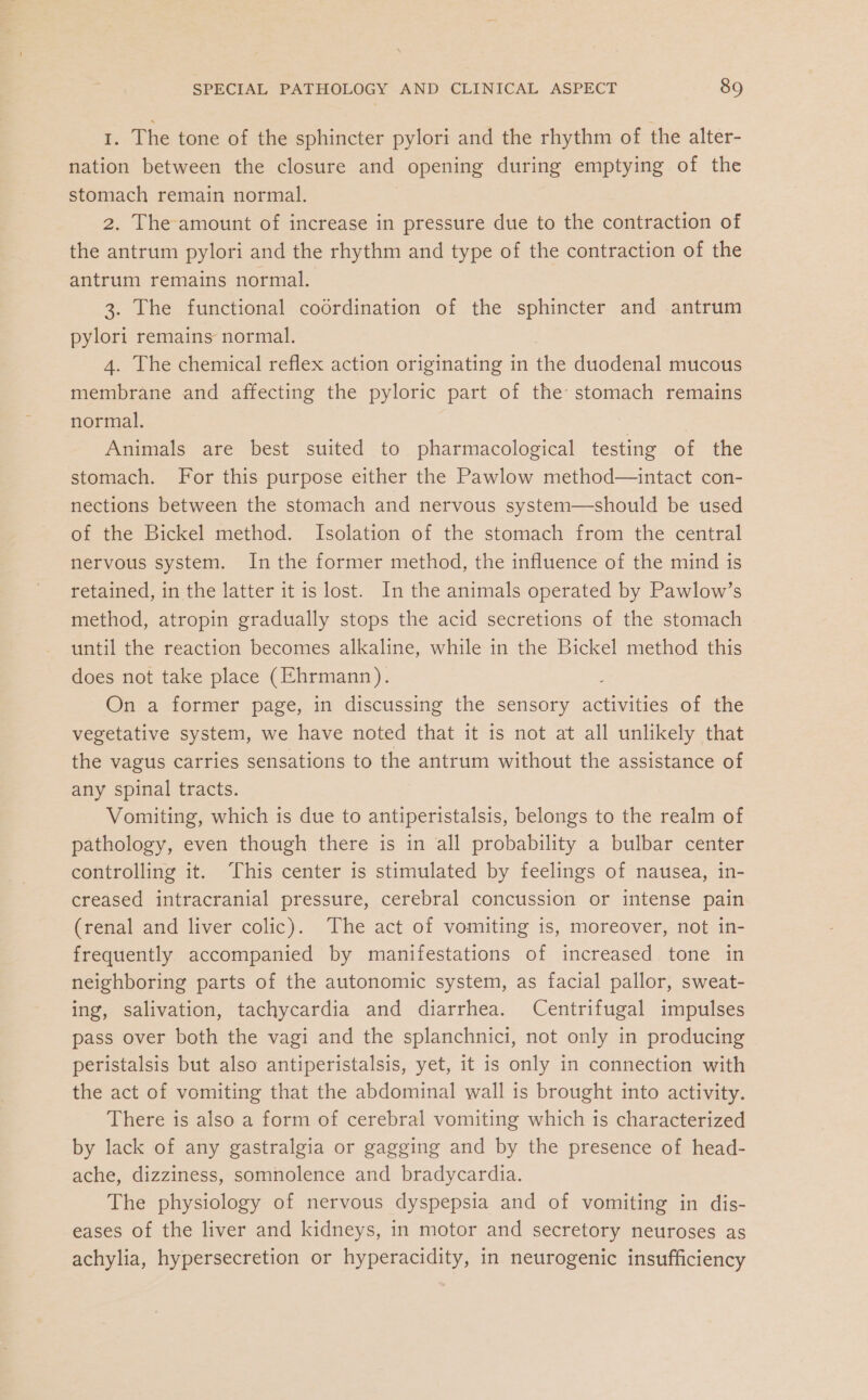1. The tone of the sphincter pylori and the rhythm of the alter- nation between the closure and opening during emptying of the stomach remain normal. 2. The amount of increase in pressure due to the contraction of the antrum pylori and the rhythm and type of the contraction of the antrum remains normal. 3. The functional codrdination of the sphincter and antrum pylori remains normal. 4. The chemical reflex action originating in the duodenal mucous membrane and affecting the pyloric part of the stomach remains normal. Animals are best suited to pharmacological testing of the stomach. For this purpose either the Pawlow method—intact con- nections between the stomach and nervous system—should be used of the Bickel method. Isolation of the stomach from the central nervous system. Inthe former method, the influence of the mind is retained, in the latter it is lost. In the animals operated by Pawlow’s method, atropin gradually stops the acid secretions of the stomach until the reaction becomes alkaline, while in the Bickel method this does not take place (Ehrmann). On a former page, in discussing the sensory activities of the vegetative system, we have noted that it is not at all unlikely that the vagus carries sensations to the antrum without the assistance of any spinal tracts. Vomiting, which is due to antiperistalsis, belongs to the realm of pathology, even though there is in all probability a bulbar center controlling it. ‘This center is stimulated by feelings of nausea, in- creased intracranial pressure, cerebral concussion or intense pain (renal and liver colic). The act of vomiting is, moreover, not in- frequently accompanied by manifestations of increased tone in neighboring parts of the autonomic system, as facial pallor, sweat- ing, salivation, tachycardia and diarrhea. Centrifugal impulses pass over both the vagi and the splanchnici, not only in producing peristalsis but also antiperistalsis, yet, it is only in connection with the act of vomiting that the abdominal wall is brought into activity. There is also a form of cerebral vomiting which is characterized by lack of any gastralgia or gagging and by the presence of head- ache, dizziness, somnolence and bradycardia. The physiology of nervous dyspepsia and of vomiting in dis- eases of the liver and kidneys, in motor and secretory neuroses as achylia, hypersecretion or hyperacidity, in neurogenic insufficiency