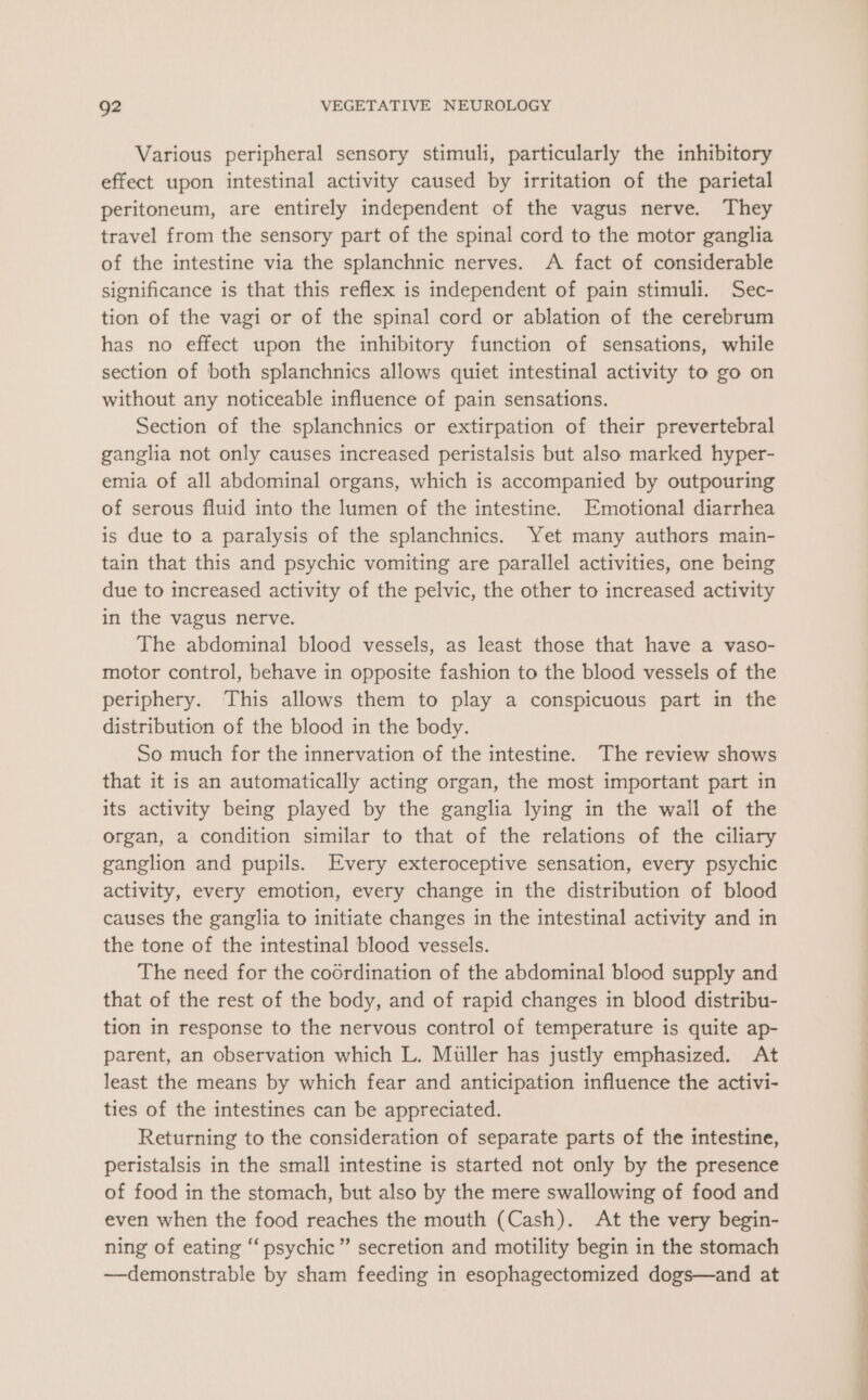 Various peripheral sensory stimuli, particularly the inhibitory effect upon intestinal activity caused by irritation of the parietal peritoneum, are entirely independent of the vagus nerve. They travel from the sensory part of the spinal cord to the motor ganglia of the intestine via the splanchnic nerves. A fact of considerable significance is that this reflex is independent of pain stimuli. Sec- tion of the vagi or of the spinal cord or ablation of the cerebrum has no effect upon the inhibitory function of sensations, while section of both splanchnics allows quiet intestinal activity to go on without any noticeable influence of pain sensations. Section of the splanchnics or extirpation of their prevertebral ganglia not only causes increased peristalsis but also marked hyper- emia of all abdominal organs, which is accompanied by outpouring of serous fluid into the lumen of the intestine. Emotional diarrhea is due to a paralysis of the splanchnics. Yet many authors main- tain that this and psychic vomiting are parallel activities, one being due to increased activity of the pelvic, the other to increased activity in the vagus nerve. The abdominal blood vessels, as least those that have a vaso- motor control, behave in opposite fashion to the blood vessels of the periphery. This allows them to play a conspicuous part in the distribution of the blood in the body. So much for the innervation of the intestine. The review shows that it is an automatically acting organ, the most important part in its activity being played by the ganglia lying in the wall of the organ, a condition similar to that of the relations of the ciliary ganglion and pupils. Every exteroceptive sensation, every psychic activity, every emotion, every change in the distribution of blood causes the ganglia to initiate changes in the intestinal activity and in the tone of the intestinal blood vessels. The need for the coordination of the abdominal blood supply and that of the rest of the body, and of rapid changes in blood distribu- tion in response to the nervous control of temperature is quite ap- parent, an observation which L. Muller has justly emphasized. At least the means by which fear and anticipation influence the activi- ties of the intestines can be appreciated. Returning to the consideration of separate parts of the intestine, peristalsis in the small intestine is started not only by the presence of food in the stomach, but also by the mere swallowing of food and even when the food reaches the mouth (Cash). At the very begin- ning of eating “psychic” secretion and motility begin in the stomach —demonstrable by sham feeding in esophagectomized dogs—and at +, ee