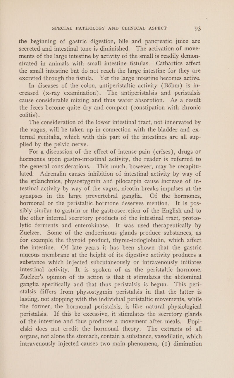 the beginning of gastric digestion, bile and pancreatic juice are secreted and intestinal tone is diminished. The activation of move- ments of the large intestine by activity of the small is readily demon- strated in animals with small intestine fistulas. Cathartics affect the small intestine but do not reach the large intestine for they are excreted through the fistula. Yet the large intestine becomes active. In diseases of the colon, antiperistaltic activity (Bohm) is in- creased (x-ray examination). The antiperistalsis and peristalsis cause considerable mixing and thus water absorption. As a result the feces become quite dry and compact (constipation with chronic colitis). The consideration of the lower intestinal tract, not innervated by the vagus, will be taken up in connection with the bladder and ex- ternal genitalia, which with this part of the intestines are all sup- plied by the pelvic nerve. For a discussion of the effect of intense pain (crises), drugs or hormones upon gastro-intestinal activity, the reader is referred to the general considerations. This much, however, may be recapitu- lated. Adrenalin causes inhibition of intestinal activity by way of the splanchnics, physostygmin and pilocarpin cause increase of in- testinal activity by way of the vagus, nicotin breaks impulses at the synapses in the large prevertebral ganglia. Of the hormones, hormonal or the peristaltic hormone deserves mention. It is pos- sibly similar to gastrin or the gastrosecretion of the English and to the other internal secretory products of the intestinal tract, proteo- . lytic ferments and enterokinase. It was used therapeutically by Zuelzer. Some of the endocrinous glands produce substances, as for example the thyroid product, thyreo-iodoglobulin, which affect the intestine. Of late years it has been shown that the gastric mucous membrane at the height of its digestive activity produces a substance which injected subcutaneously or intravenously initiates intestinal activity. It is spoken of as the peristaltic hormone. Zuelzer’s opinion of its action is that it stimulates the abdominal ganglia specifically and that thus peristalsis is begun. This peri- stalsis differs from physostygmin peristalsis in that the latter is lasting, not stopping with the individual peristaltic movements, while the former, the hormonal peristalsis, is like natural physiological peristalsis. If this be excessive, it stimulates the secretory glands of the intestine and thus produces a movement after meals. Popi- elski does not credit the hormonal theory. The extracts of all organs, not alone the stomach, contain a substance, vasodilatin, which intravenously injected causes two main phenomena, (1) diminution