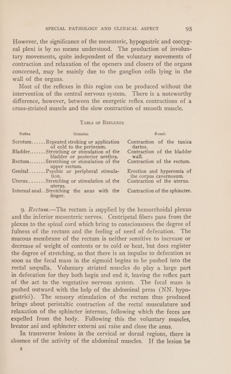 However, the significance of the mesenteric, hypogastric and coccyg- eal plexi is by no means understood. The production of involun- tary movements, quite independent of the voluntary movements of contraction and relaxation of the openers and closers of the organs concerned, may be mainly due to the ganglion cells lying in the wall of the organs. Most of the reflexes in this region can be produced without the intervention of the central nervous system. There is a noteworthy difference, however, between the energetic reflex contractions of a cross-striated muscle and the slow contraction of smooth muscle. TABLE OF REFLEXES Reflex Stimulus Result Scrotum, s.. 3 Repeated stroking or application Contraction of the tunica of cold to the perineum. dartos. Bladder. 0.5 Stretching or stimulation of the Contraction of the bladder bladder or posterior urethra. wall. Rectum. &lt;.... Stretching or stimulation of the Contraction of the rectum. upper rectum. Genital ...3... Psychic or peripheral stimula- Erection and hyperemia of tion. the corpus cavernosum. TCE. .f33 ens Stretching or stimulation of the Contraction of the uterus. uterus. Internal anal. eee the anus with the Contraction of the sphincter. nger. g. Rectum—The rectum is supplied by the hemorrhoidal plexus and the inferior mesenteric nerves. Centripetal fibers pass from the plexus to the spinal cord which bring to consciousness the degree of fulness of the rectum and the feeling of need of defecation. The mucous membrane of the rectum is neither sensitive to increase or decrease of weight of contents or to cold or heat, but does register the degree of stretching, so that there is an impulse to defecation as soon as the fecal mass in the sigmoid begins to be pushed into the rectal ampulla. Voluntary striated muscles do play a large part in defecation for they both begin and end it, leaving the reflex part of the act to the vegetative nervous system. The fecal mass is pushed outward with the help of the abdominal press (NN. hypo- gastrici). The sensory stimulation of the rectum thus produced brings about peristaltic contraction of the rectal musculature and relaxation of the sphincter internus, following which the feces are expelled from thé body. Following this the voluntary muscles, levator ani and sphincter externi ani raise and close the anus. In transverse lesions in the cervical or dorsal regions, there is absence of the activity of the abdominal muscles. If the lesion be 8