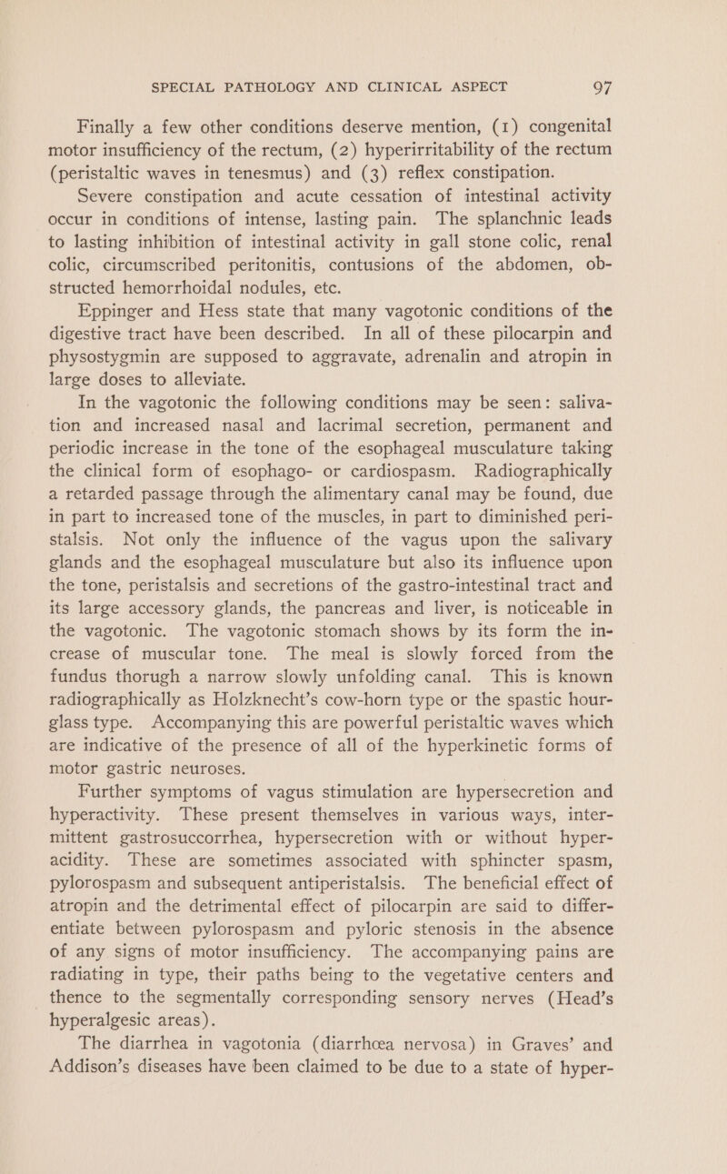 Finally a few other conditions deserve mention, (1) congenital motor insufficiency of the rectum, (2) hyperirritability of the rectum (peristaltic waves in tenesmus) and (3) reflex constipation. Severe constipation and acute cessation of intestinal activity occur in conditions of intense, lasting pain. The splanchnic leads to lasting inhibition of intestinal activity in gall stone colic, renal colic, circumscribed peritonitis, contusions of the abdomen, ob- structed hemorrhoidal nodules, etc. Eppinger and Hess state that many vagotonic conditions of the digestive tract have been described. In all of these pilocarpin and physostygmin are supposed to aggravate, adrenalin and atropin in large doses to alleviate. In the vagotonic the following conditions may be seen: saliva- tion and increased nasal and lacrimal secretion, permanent and periodic increase in the tone of the esophageal musculature taking the clinical form of esophago- or cardiospasm. Radiographically a retarded passage through the alimentary canal may be found, due in part to increased tone of the muscles, in part to diminished peri- stalsis. Not only the influence of the vagus upon the salivary glands and the esophageal musculature but also its influence upon the tone, peristalsis and secretions of the gastro-intestinal tract and its large accessory glands, the pancreas and liver, is noticeable in the vagotonic. The vagotonic stomach shows by its form the in- crease of muscular tone. The meal is slowly forced from the fundus thorugh a narrow slowly unfolding canal. This is known radiographically as Holzknecht’s cow-horn type or the spastic hour- glass type. Accompanying this are powerful peristaltic waves which are indicative of the presence of all of the hyperkinetic forms of motor gastric neuroses. | Further symptoms of vagus stimulation are hypersecretion and hyperactivity. These present themselves in various ways, inter- mittent gastrosuccorrhea, hypersecretion with or without hyper- acidity. These are sometimes associated with sphincter spasm, pylorospasm and subsequent antiperistalsis. The beneficial effect of atropin and the detrimental effect of pilocarpin are said to differ- entiate between pylorospasm and pyloric stenosis in the absence of any signs of motor insufficiency. The accompanying pains are radiating in type, their paths being to the vegetative centers and thence to the segmentally corresponding sensory nerves (Head’s hyperalgesic areas). The diarrhea in vagotonia (diarrhoea nervosa) in Graves’ and Addison’s diseases have been claimed to be due to a state of hyper-