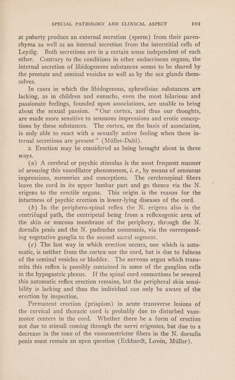 at puberty produce an external secretion (sperm) from their paren- chyma as well as an internal secretion from the interstitial cells of Leydig. Both secretions are in a certain sense independent of each other. Contrary to the conditions in other endocrinous organs, the internal secretion of libidogenous substances seems to be shared by the prostate and seminal vesicles as well as by the sex glands them- selves. In cases in which the libidogenous, aphrodisiac substances are lacking, as in children and eunuchs, even the most hilarious and passionate feelings, founded upon associations, are unable to bring about the sexual passion. “Our cortex, and thus our thoughts, are made more sensitive to sensuous impressions and erotic concep- tions by these substances. The cortex, on the basis of association, is only able to react with a sexually active feeling when these in- ternal secretions are present” (Muller-Dahl). 2. Erection may be considered as being brought about in three ways. (a) A cerebral or psychic stimulus is the most frequent manner of arousing this vasodilator phenomenon, 7. e., by means of sensuous impressions, memories and conceptions. The cerebrospinal fibers leave the cord in its upper lumbar part and go thence via the N. erigens to the erectile organs. This origin is the reason for the intactness of psychic erection in lower-lying diseases of the cord. (6) In the periphero-spinal reflex the N. erigens also is the centrifugal path, the centripetal being from a reflexogenic area of the skin or mucous membrane of the periphery, through the N. dorsalis penis and the N. pudendus communis, via the correspond- ing vegetative ganglia to the second sacral segment. (c) The last way in which erection occurs, one which is auto- matic, is neither from the cortex nor the cord, but is due to fulness of the seminal vesicles or bladder. The nervous organ which trans- mits this reflex is possibly contained in some of the ganglion cells in the hypogastric plexus. If the spinal cord connections be severed ‘this automatic reflex erection remains, but the peripheral skin sensi- bility is lacking and thus the individual can only be aware of the erection by inspection, | Permanent erection (priapism) in acute transverse lesions of the cervical and thoracic cord is probably due to disturbed vaso- motor centers in the cord. Whether there be a form of erection not due to stimuli coming through the nervi erigentes, but due to a decrease in the tone of the vasoconstrictor fibers in the N. dorsalis penis must remain an open question (Eckhardt, Lovén, Miiller).