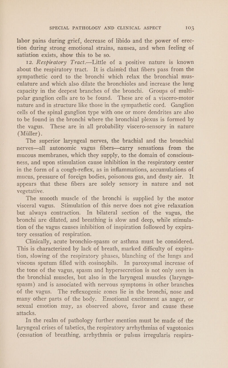 labor pains during grief, decrease of libido and the power of erec- tion during strong emotional strains, nausea, and when feeling of satiation exists, show this to be so. 12. Respiratory Tract—Little of a positive nature is known about the respiratory tract. It is claimed that fibers pass from the sympathetic cord to the bronchi which relax the bronchial mus- culature and which also dilate the bronchioles and increase the lung capacity in the deepest branches of the bronchi. Groups of multi- polar ganglion cells are to be found. These are of a viscero-motor nature and in structure like those in the sympathetic cord. Ganglion cells of the spinal ganglion type with one or more dendrites are also to be found in the bronchi where the bronchial plexus is formed by the vagus. These are in all probability viscero-sensory in nature (Miller). The superior laryngeal nerves, the brachial and the bronchial nerves—all autonomic vagus fibers—carry sensations from the mucous membranes, which they supply, to the domain of conscious- ness, and upon stimulation cause inhibition in the respiratory center in the form of a cough-reflex, as in inflammations, accumulations of mucus, pressure of foreign bodies, poisonous gas, and dusty air. It appears that these fibers are solely sensory in nature and not vegetative. The smooth muscle of the bronchi is supplied by the motor visceral vagus. Stimulation of this nerve does not give relaxation but always contraction. In bilateral section of the vagus, the bronchi are dilated, and breathing is slow and deep, while stimula- tion of the vagus causes inhibition of inspiration followed by expira- tory cessation of respiration. Clinically, acute bronchio-spasm or asthma must be considered. This is characterized by lack of breath, marked difficulty of expira- tion, slowing of the respiratory phases, blanching of the lungs and viscous sputum filled with eosinophils. In paroxysmal increase of the tone of the vagus, spasm and hypersecretion is not only seen in the bronchial muscles, but also in the laryngeal muscles (laryngo- spasm) and is associated with nervous symptoms in other branches of the vagus. The reflexogenic zones lie in the bronchi, nose and many other parts of the body. Emotional excitement as anger, or sexual emotion may, as observed above, favor and cause these attacks. In the realm of pathology further mention must be made of the laryngeal crises of tabetics, the respiratory arrhythmias of vagotonics (cessation of breathing, arrhythmia or pulsus irregularis respira-