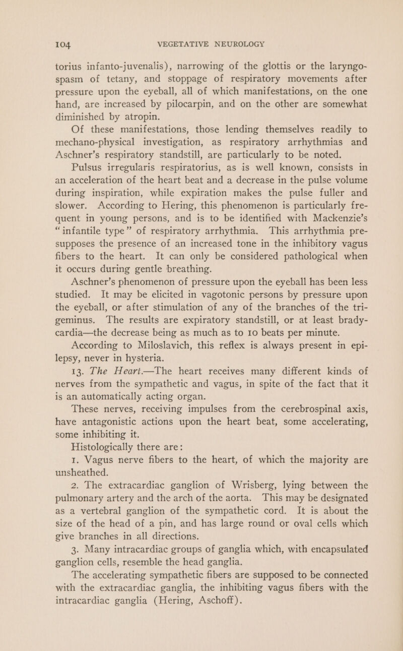 torius infanto-juvenalis), narrowing of the glottis or the laryngo- spasm of tetany, and stoppage of respiratory movements after pressure upon the eyeball, all of which manifestations, on the one hand, are increased by pilocarpin, and on the other are somewhat diminished by atropin. Of these manifestations, those lending themselves readily to mechano-physical investigation, as respiratory arrhythmias and Aschner’s respiratory standstill, are particularly to be noted. Pulsus irregularis respiratorius, as is well known, consists in an acceleration of the heart beat and a decrease in the pulse volume during inspiration, while expiration makes the pulse fuller and slower. According to Hering, this phenomenon is particularly fre- quent in young persons, and is to be identified with Mackenzie’s “infantile type” of respiratory arrhythmia. This arrhythmia pre- supposes the presence of an increased tone in the inhibitory vagus fibers to the heart. It can only be considered pathological when it occurs during gentle breathing. Aschner’s phenomenon of pressure upon the eyeball has been less studied. It may be elicited in vagotonic persons by pressure upon the eyeball, or after stimulation of any of the branches of the tri- geminus. The results are expiratory standstill, or at least brady- cardia—the decrease being as much as to 10 beats per minute. According to Miloslavich, this reflex is always present in epi- lepsy, never in hysteria. 13. The Hearit—The heart receives many different kinds of nerves from the sympathetic and vagus, in spite of the fact that it is an automatically acting organ. These nerves, receiving impulses from the cerebrospinal axis, have antagonistic actions upon the heart beat, some accelerating, some inhibiting it. Histologically there are: 1, Vagus nerve fibers to the heart, of which the majority are unsheathed. 2. The extracardiac ganglion of Wrisberg, lying between the pulmonary artery and the arch of the aorta. This may be designated as a vertebral ganglion of the sympathetic cord. It is about the size of the head of a pin, and has large round or oval cells which give branches in all directions. 3. Many intracardiac groups of ganglia which, with encapsulated ganglion cells, resemble the head ganglia. The accelerating sympathetic fibers are supposed to be connected with the extracardiac ganglia, the inhibiting vagus fibers with the intracardiac ganglia (Hering, Aschoff).