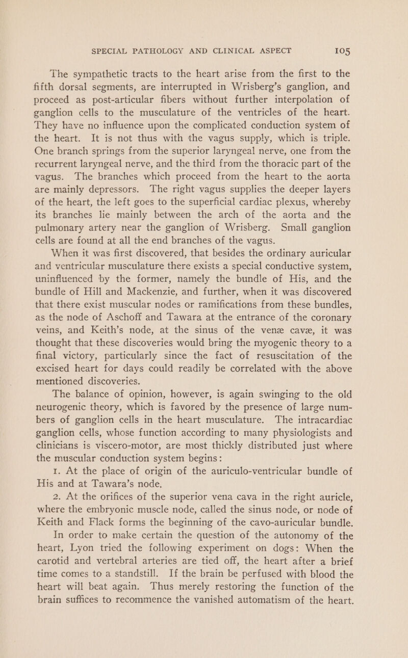 The sympathetic tracts to the heart arise from the first to the fifth dorsal segments, are interrupted in Wrisberg’s ganglion, and proceed as post-articular fibers without further interpolation of ganglion cells to the musculature of the ventricles of the heart. They have no influence upon the complicated conduction system of the heart. It is not thus with the vagus supply, which is triple. One branch springs from the superior laryngeal nerve, one from the recurrent laryngeal nerve, and the third from the thoracic part of the vagus. The branches which proceed from the heart to the aorta are mainly depressors. The right vagus supplies the deeper layers of the heart, the left goes to the superficial cardiac plexus, whereby its branches lie mainly between the arch of the aorta and the pulmonary artery near the ganglion of Wrisberg. Small ganglion cells are found at all the end branches of the vagus. When it was first discovered, that besides the ordinary auricular and ventricular musculature there exists a special conductive system, uninfluenced by the former, namely the bundle of His, and the bundle of Hill and Mackenzie, and further, when it was discovered that there exist muscular nodes or ramifications from these bundles, as the node of Aschoff and Tawara at the entrance of the coronary veins, and Keith’s node, at the sinus of the venz cave, it was thought that these discoveries would bring the myogenic theory to a final victory, particularly since the fact of resuscitation of the excised heart for days could readily be correlated with the above mentioned discoveries. The balance of opinion, however, is again swinging to the old neurogenic theory, which is favored by the presence of large num- bers of ganglion cells in the heart musculature. The intracardiac ganglion cells, whose function according to many physiologists and clinicians is viscero-motor, are most thickly distributed just where the muscular conduction system begins: 1. At the place of origin of the auriculo-ventricular bundle of His and at Tawara’s node. 2. At the orifices of the superior vena cava in the right auricle, where the embryonic muscle node, called the sinus node, or node of Keith and Flack forms the beginning of the cavo-auricular bundle. In order to make certain the question of the autonomy of the heart, Lyon tried the following experiment on dogs: When the carotid and vertebral arteries are tied off, the heart after a brief time comes to a standstill. If the brain be perfused with blood the heart will beat again. Thus merely restoring the function of the brain suffices to recommence the vanished automatism of the heart.