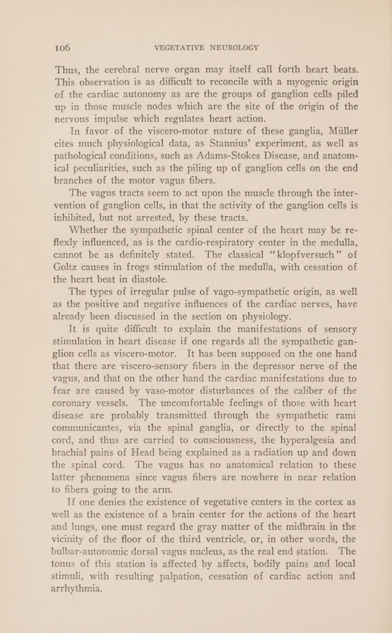 Thus, the cerebral nerve organ may itself call forth heart beats. This observation is as difficult to reconcile with a myogenic origin of the cardiac autonomy as are the groups of ganglion cells piled up in those muscle nodes which are the site of the origin of the nervous impulse which regulates heart action. In favor of the viscero-motor nature of these ganglia, Muller cites much physiological data, as Stannius’ experiment, as well as pathological conditions, such as Adams-Stokes Disease, and anatom- ical peculiarities, such as the piling up of ganglion cells on the end branches of the motor vagus fibers. The vagus tracts seem to act upon the muscle through the inter- vention of ganglion cells, in that the activity of the ganglion cells is inhibited, but not arrested, by these tracts. Whether the sympathetic spinal center of the heart may be re- flexly influenced, as is the cardio-respiratory center in the medulla, cannot be as definitely stated. The classical “klopfversuch” of Goltz causes in frogs stimulation of the medulla, with cessation of the heart beat in diastole. The types of irregular pulse of vago-sympathetic origin, as well as the positive and negative influences of the cardiac nerves, have already been discussed in the section on physiology. It is quite difficult to explain the manifestations of sensory stimulation in heart disease if one regards all the sympathetic gan- glion cells as viscero-motor. It has been supposed on the one hand that there are viscero-sensory fibers in the depressor nerve of the vagus, and that on the other hand the cardiac manifestations due to fear are caused by vaso-motor disturbances of the caliber of the coronary vessels. The uncomfortable feelings of those with heart disease are probably transmitted through the sympathetic rami communicantes, via the spinal ganglia, or directly to the spinal cord, and thus are carried to consciousness, the hyperalgesia and brachial pains of Head being explained as a radiation up and down the spinal cord. The vagus has no anatomical relation to these latter phenomena since vagus fibers are nowhere in near relation to fibers going to the arm. If one denies the existence of vegetative centers in the cortex as well as the existence of a brain center for the actions of the heart and lungs, one must regard the gray matter of the midbrain in the vicinity of the floor of the third ventricle, or, in other words, the bulbar-autonomic dorsal vagus nucleus, as the real end station. The tonus of this station is affected by affects, bodily pains and local stimuli, with resulting palpation, cessation of cardiac action and arrhythmia.