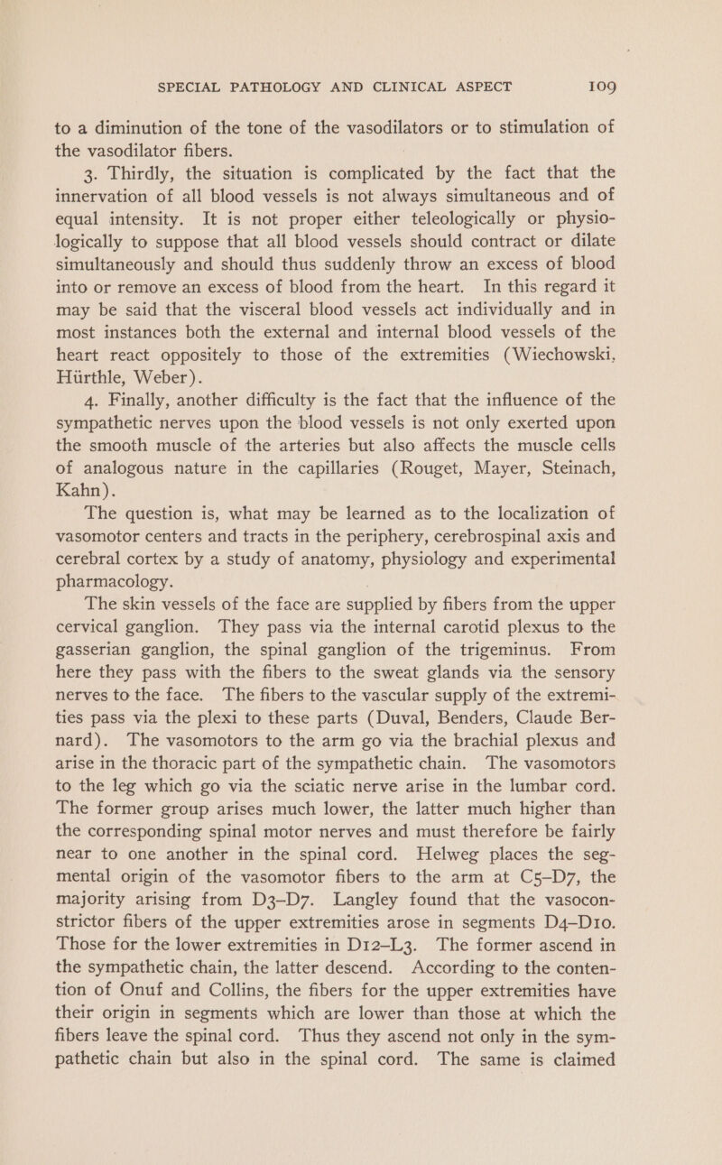 to a diminution of the tone of the vasodilators or to stimulation of the vasodilator fibers. 3. Thirdly, the situation is Souplicned by the fact that the innervation of all blood vessels is not always simultaneous and of equal intensity. It is not proper either teleologically or physio- logically to suppose that all blood vessels should contract or dilate simultaneously and should thus suddenly throw an excess of blood into or remove an excess of blood from the heart. In this regard it may be said that the visceral blood vessels act individually and in most instances both the external and internal blood vessels of the heart react oppositely to those of the extremities (Wiechowski, Hiirthle, Weber). 4. Finally, another difficulty is the fact that the influence of the sympathetic nerves upon the blood vessels is not only exerted upon the smooth muscle of the arteries but also affects the muscle cells of analogous nature in the capillaries (Rouget, Mayer, Steinach, Kahn). The question is, what may be learned as to the localization of vasomotor centers and tracts in the periphery, cerebrospinal axis and cerebral cortex by a study of anatomy, physiology and experimental pharmacology. The skin vessels of the face are eronned by fibers from the upper cervical ganglion. They pass via the internal carotid plexus to the gasserian ganglion, the spinal ganglion of the trigeminus. From here they pass with the fibers to the sweat glands via the sensory nerves to the face. The fibers to the vascular supply of the extremi- ties pass via the plexi to these parts (Duval, Benders, Claude Ber- nard). The vasomotors to the arm go via the brachial plexus and arise in the thoracic part of the sympathetic chain. The vasomotors to the leg which go via the sciatic nerve arise in the lumbar cord. The former group arises much lower, the latter much higher than the corresponding spinal motor nerves and must therefore be fairly near to one another in the spinal cord. Helweg places the seg- mental origin of the vasomotor fibers to the arm at C5—D7, the majority arising from D3-D7. Langley found that the vasocon- strictor fibers of the upper extremities arose in segments D4—Dio. Those for the lower extremities in D12-L3. The former ascend in the sympathetic chain, the latter descend. According to the conten- tion of Onuf and Collins, the fibers for the upper extremities have their origin in segments which are lower than those at which the fibers leave the spinal cord. ‘Thus they ascend not only in the sym- pathetic chain but also in the spinal cord. The same is claimed