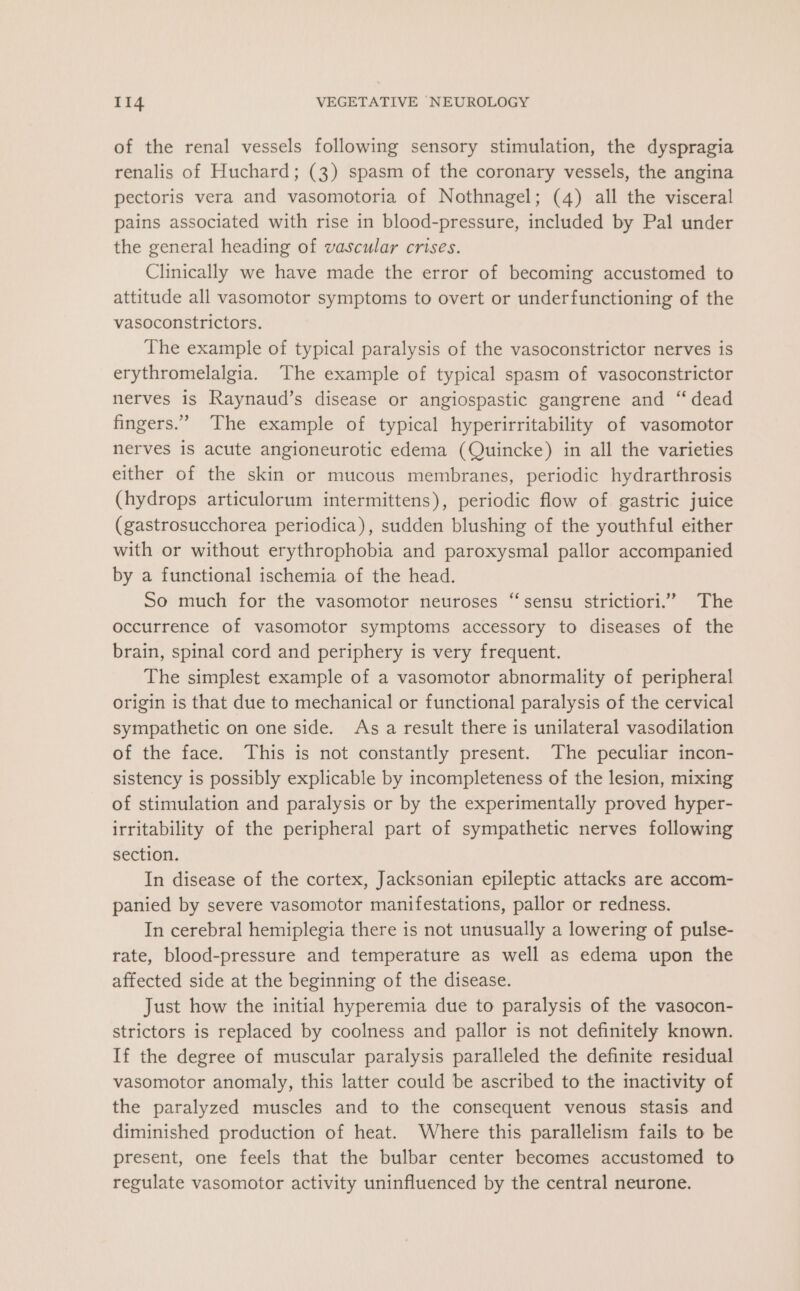 of the renal vessels following sensory stimulation, the dyspragia renalis of Huchard; (3) spasm of the coronary vessels, the angina pectoris vera and vasomotoria of Nothnagel; (4) all the visceral pains associated with rise in blood-pressure, included by Pal under the general heading of vascular crises. Clinically we have made the error of becoming accustomed to attitude all vasomotor symptoms to overt or underfunctioning of the vasoconstrictors. The example of typical paralysis of the vasoconstrictor nerves is erythromelalgia. ‘The example of typical spasm of vasoconstrictor nerves is Raynaud’s disease or angiospastic gangrene and “ dead fingers.’ The example of typical hyperirritability of vasomotor nerves is acute angioneurotic edema (Quincke) in all the varieties either of the skin or mucous membranes, periodic hydrarthrosis (hydrops articulorum intermittens), periodic flow of gastric juice (gastrosucchorea periodica), sudden blushing of the youthful either with or without erythrophobia and paroxysmal pallor accompanied by a functional ischemia of the head. So much for the vasomotor neuroses “sensu strictiori.”’ The occurrence of vasomotor symptoms accessory to diseases of the brain, spinal cord and periphery is very frequent. The simplest example of a vasomotor abnormality of peripheral origin is that due to mechanical or functional paralysis of the cervical sympathetic on one side. As a result there is unilateral vasodilation of the face. This is not constantly present. The peculiar incon- sistency is possibly explicable by incompleteness of the lesion, mixing of stimulation and paralysis or by the experimentally proved hyper- irritability of the peripheral part of sympathetic nerves following section. In disease of the cortex, Jacksonian epileptic attacks are accom- panied by severe vasomotor manifestations, pallor or redness. In cerebral hemiplegia there is not unusually a lowering of pulse- rate, blood-pressure and temperature as well as edema upon the affected side at the beginning of the disease. Just how the initial hyperemia due to paralysis of the vasocon- strictors is replaced by coolness and pallor is not definitely known. If the degree of muscular paralysis paralleled the definite residual vasomotor anomaly, this latter could be ascribed to the inactivity of the paralyzed muscles and to the consequent venous stasis and diminished production of heat. Where this parallelism fails to be present, one feels that the bulbar center becomes accustomed to regulate vasomotor activity uninfluenced by the central neurone.