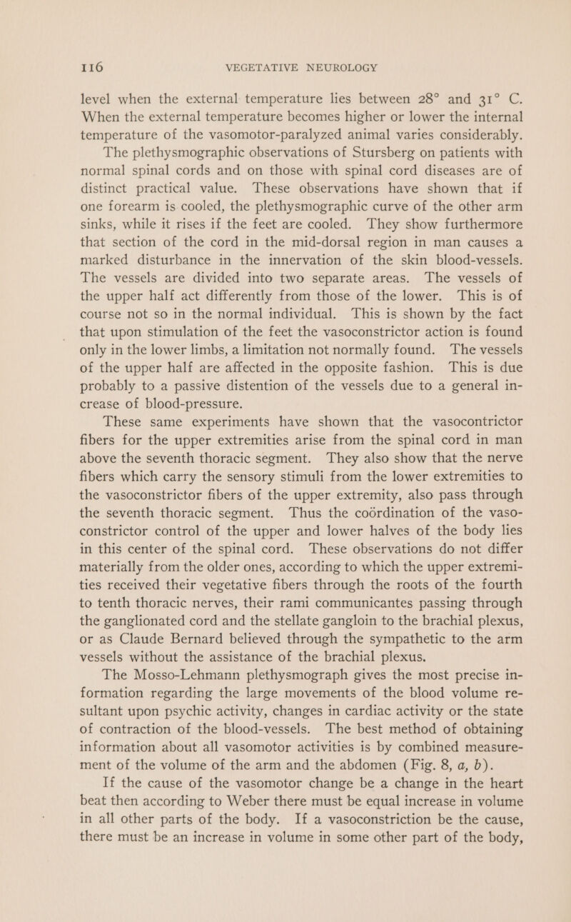 level when the external temperature lies between 28° and 31° C. When the external temperature becomes higher or lower the internal temperature of the vasomotor-paralyzed animal varies considerably. The plethysmographic observations of Stursberg on patients with normal spinal cords and on those with spinal cord diseases are of distinct practical value. These observations have shown that if one forearm is cooled, the plethysmographic curve of the other arm sinks, while it rises if the feet are cooled. They show furthermore that section of the cord in the mid-dorsal region in man causes a marked disturbance in the innervation of the skin blood-vessels. The vessels are divided into two separate areas. The vessels of the upper half act differently from those of the lower. This is of course not so in the normal individual. This is shown by the fact that upon stimulation of the feet the vasoconstrictor action is found only in the lower limbs, a limitation not normally found. The vessels of the upper half are affected in the opposite fashion. This is due probably to a passive distention of the vessels due to a general in- crease of blood-pressure. These same experiments have shown that the vasocontrictor fibers for the upper extremities arise from the spinal cord in man above the seventh thoracic segment. They also show that the nerve fibers which carry the sensory stimuli from the lower extremities to the vasoconstrictor fibers of the upper extremity, also pass through the seventh thoracic segment. Thus the codrdination of the vaso- constrictor control of the upper and lower halves of the body lies in this center of the spinal cord. These observations do not differ materially from the older ones, according to which the upper extremi- ties received their vegetative fibers through the roots of the fourth to tenth thoracic nerves, their rami communicantes passing through the ganglionated cord and the stellate gangloin to the brachial plexus, or as Claude Bernard believed through the sympathetic to the arm vessels without the assistance of the brachial plexus. The Mosso-Lehmann plethysmograph gives the most precise in- formation regarding the large movements of the blood volume re- sultant upon psychic activity, changes in cardiac activity or the state of contraction of the blood-vessels. The best method of obtaining information about all vasomotor activities is by combined measure- ment of the volume of the arm and the abdomen (Fig. 8, a, b). If the cause of the vasomotor change be a change in the heart beat then according to Weber there must be equal increase in volume in all other parts of the body. If a vasoconstriction be the cause, there must be an increase in volume in some other part of the body,