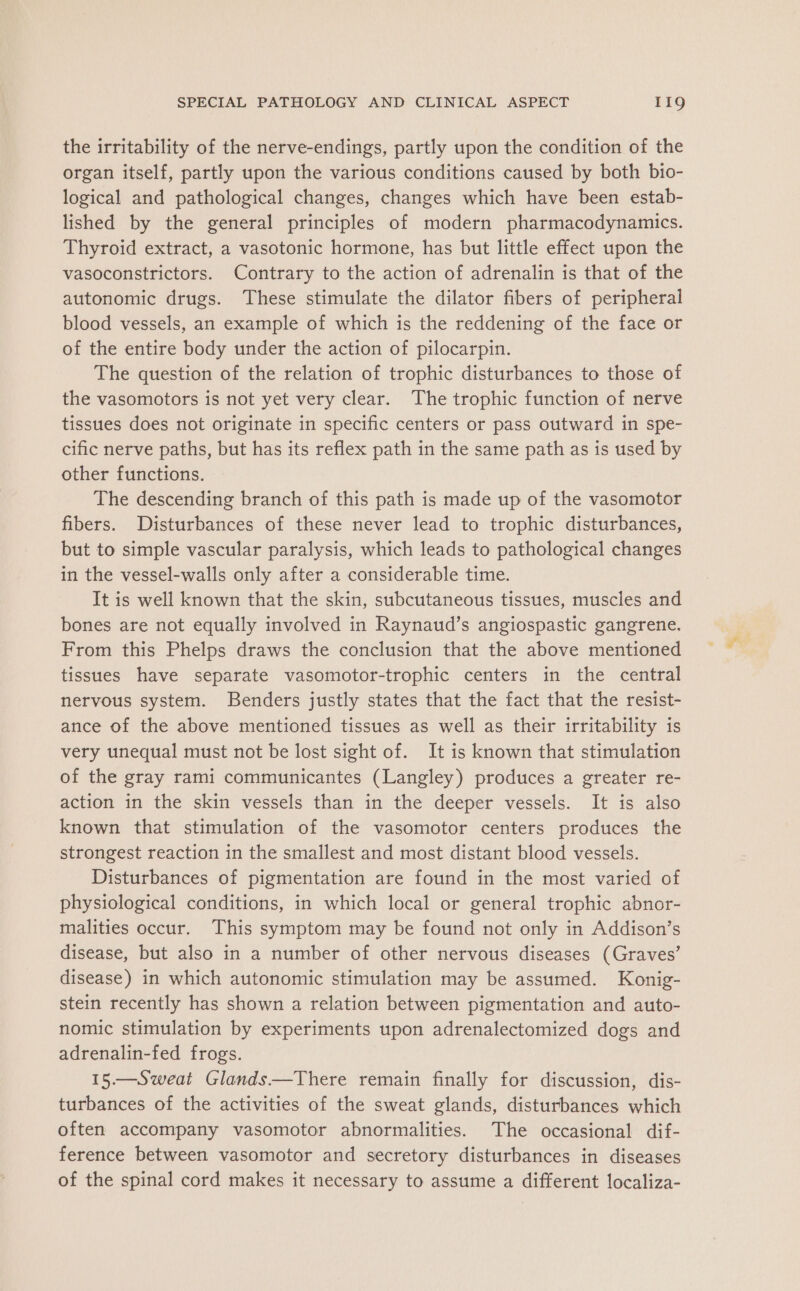 the irritability of the nerve-endings, partly upon the condition of the organ itself, partly upon the various conditions caused by both bio- logical and pathological changes, changes which have been estab- lished by the general principles of modern pharmacodynamics. Thyroid extract, a vasotonic hormone, has but little effect upon the vasoconstrictors. Contrary to the action of adrenalin is that of the autonomic drugs. These stimulate the dilator fibers of peripheral blood vessels, an example of which is the reddening of the face or of the entire body under the action of pilocarpin. The question of the relation of trophic disturbances to those of the vasomotors is not yet very clear. The trophic function of nerve tissues does not originate in specific centers or pass outward in spe- cific nerve paths, but has its reflex path in the same path as is used by other functions. The descending branch of this path is made up of the vasomotor fibers. Disturbances of these never lead to trophic disturbances, but to simple vascular paralysis, which leads to pathological changes in the vessel-walls only after a considerable time. It is well known that the skin, subcutaneous tissues, muscles and bones are not equally involved in Raynaud’s angiospastic gangrene. From this Phelps draws the conclusion that the above mentioned tissues have separate vasomotor-trophic centers in the central nervous system. Benders justly states that the fact that the resist- ance of the above mentioned tissues as well as their irritability is very unequal must not be lost sight of. It is known that stimulation of the gray rami communicantes (Langley) produces a greater re- action in the skin vessels than in the deeper vessels. It is also known that stimulation of the vasomotor centers produces the strongest reaction in the smallest and most distant blood vessels. Disturbances of pigmentation are found in the most varied of physiological conditions, in which local or general trophic abnor- malities occur. This symptom may be found not only in Addison’s disease, but also in a number of other nervous diseases (Graves’ disease) in which autonomic stimulation may be assumed. Konig- stein recently has shown a relation between pigmentation and auto- nomic stimulation by experiments upon adrenalectomized dogs and adrenalin-fed frogs. 15.—Sweat Glands—There remain finally for discussion, dis- turbances of the activities of the sweat glands, disturbances which often accompany vasomotor abnormalities. The occasional dif- ference between vasomotor and secretory disturbances in diseases of the spinal cord makes it necessary to assume a different localiza-