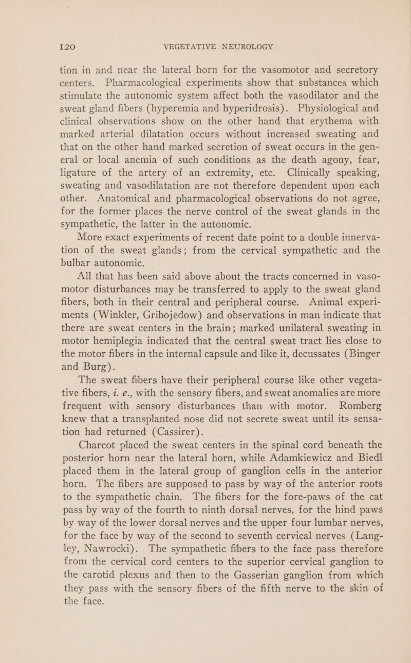 tion in and near the lateral horn for the vasomotor and secretory centers. Pharmacological experiments show that substances which stimulate the autonomic system affect both the vasodilator and the sweat gland fibers (hyperemia and hyperidrosis). Physiological and clinical observations show on the other hand that erythema with marked arterial dilatation occurs without increased sweating and that on the other hand marked secretion of sweat occurs in the gen- eral or local anemia of such conditions as the death agony, fear, ligature of the artery of an extremity, etc. Clinically speaking, sweating and vasodilatation are not therefore dependent upon each other. Anatomical and pharmacological observations do not agree, for the former places the nerve control of the sweat glands in the sympathetic, the latter in the autonomic. More exact experiments of recent date point to a double innerva- tion of the sweat glands; from the cervical sympathetic and the bulbar autonomic. All that has been said above about the tracts concerned in vaso- motor disturbances may be transferred to apply to the sweat gland fibers, both in their central and peripheral course. Animal experi- ments (Winkler, Gribojedow) and observations in man indicate that there are sweat centers in the brain; marked unilateral sweating in motor hemiplegia indicated that the central sweat tract lies close to the motor fibers in the internal capsule and like it, decussates (Binger and Burg). The sweat fibers have their peripheral course like other vegeta- tive fibers, 7. e., with the sensory fibers, and sweat anomalies are more frequent with sensory disturbances than with motor. Romberg knew that a transplanted nose did not secrete sweat until its sensa- tion had returned (Cassirer). Charcot placed the sweat centers in the spinal cord beneath the posterior horn near the lateral horn, while Adamkiewicz and Biedl placed them in the lateral group of ganglion cells in the anterior horn. The fibers are supposed to pass by way of the anterior roots to the sympathetic chain. The fibers for the fore-paws of the cat pass by way of the fourth to ninth dorsal nerves, for the hind paws by way of the lower dorsal nerves and the upper four lumbar nerves, for the face by way of the second to seventh cervical nerves (Lang- ley, Nawrocki). The sympathetic fibers to the face pass therefore from the cervical cord centers to the superior cervical ganglion to the carotid plexus and then to the Gasserian ganglion from which they pass with the sensory fibers of the fifth nerve to the skin of the face.