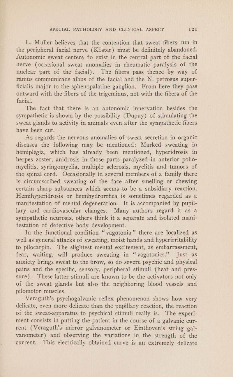 L. Muller believes that the contention that sweat fibers run in the peripheral facial nerve (Koster) must be definitely abandoned. Autonomic sweat centers do exist in the central part of the facial nerve (occasional sweat anomalies in rheumatic paralysis of the nuclear part of the facial). The fibers pass thence by way of ramus communicans albus of the facial and the N. petrosus super- ficialis major to the sphenopalatine ganglion. From here they pass outward with the fibers of the trigeminus, not with the fibers of the facial. The fact that there is an autonomic innervation besides the sympathetic is shown by the possibility (Dupuy) of stimulating the sweat glands to activity in animals even after the sympathetic fibers have been cut. As regards the nervous anomalies of sweat secretion in organic diseases the following may be mentioned: Marked sweating in hemiplegia, which has already been mentioned, hyperidrosis in herpes zoster, anidrosis in those parts paralyzed in anterior polio- myelitis, syringomyelia, multiple sclerosis, myelitis and tumors of the spinal cord. Occasionally in several members of a family there is circumscribed sweating of the face after smelling or chewing certain sharp substances which seems to be a subsidiary reaction. Hemihyperidrosis or hemihydrorrhea is sometimes regarded as a manifestation of mental degeneration. It is accompanied by pupil- lary and cardiovascular changes. Many authors regard it as a sympathetic neurosis, others think it a separate and isolated mani- festation of defective body development. In the functional condition “vagotonia” there are localized as well as general attacks of sweating, moist hands and hyperirritability to pilocarpin. The slightest mental excitement, as embarrassment, fear, waiting, will produce sweating in “vagotonics.” Just as anxiety brings sweat to the brow, so do severe psychic and physical pains and the specific, sensory, peripheral stimuli (heat and pres- sure). These latter stimuli are known to be the activators not only of the sweat glands but also the neighboring blood vessels and pilomotor muscles. Veraguth’s psychogalvanic reflex phenomenon shows how very delicate, even more delicate than the pupillary reaction, the reaction of the sweat-apparatus to psychical stimuli really is. The experi- ment consists in putting the patient in the course of a galvanic cur- rent (Veraguth’s mirror galvanometer or Einthoven’s string gal- vanometer) and observing the variations in the strength of the current. This electrically obtained curve is an extremely delicate