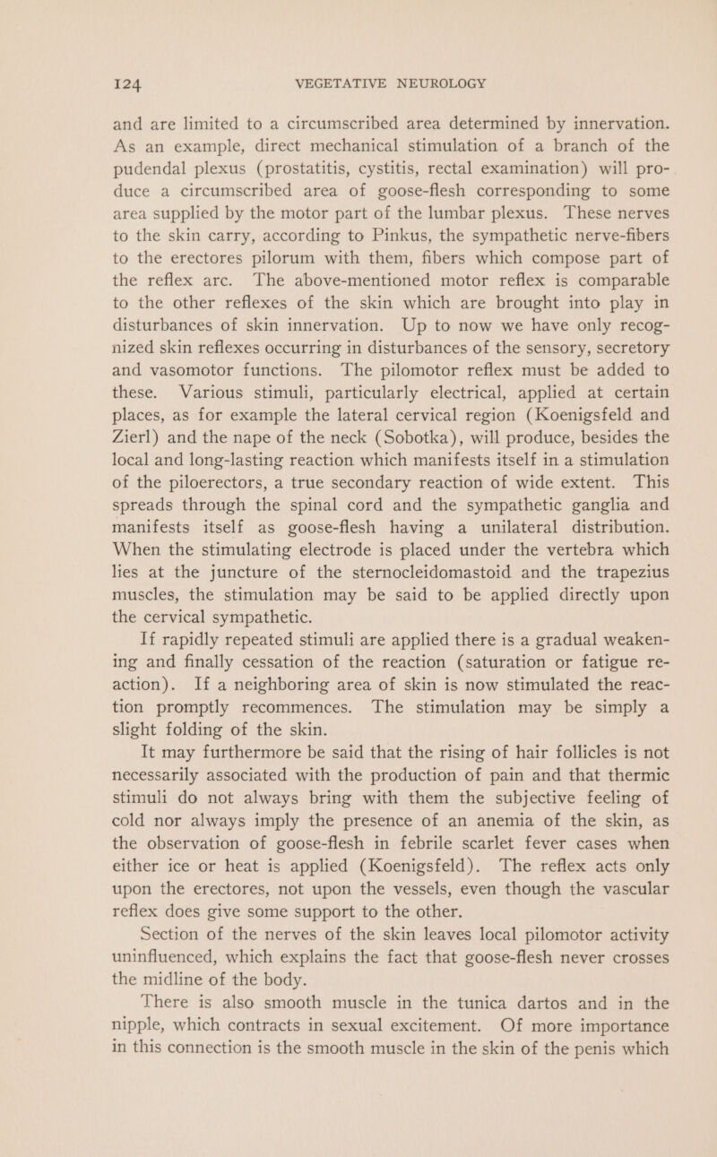 and are limited to a circumscribed area determined by innervation. As an example, direct mechanical stimulation of a branch of the pudendal plexus (prostatitis, cystitis, rectal examination) will pro- duce a circumscribed area of goose-flesh corresponding to some area supplied by the motor part of the lumbar plexus. These nerves to the skin carry, according to Pinkus, the sympathetic nerve-fibers to the erectores pilorum with them, fibers which compose part of the reflex arc. The above-mentioned motor reflex is comparable to the other reflexes of the skin which are brought into play in disturbances of skin innervation. Up to now we have only recog- nized skin reflexes occurring in disturbances of the sensory, secretory and vasomotor functions. The pilomotor reflex must be added to these. Various stimuli, particularly electrical, applied at certain places, as for example the lateral cervical region (Koenigsfeld and Zierl) and the nape of the neck (Sobotka), will produce, besides the local and long-lasting reaction which manifests itself in a stimulation of the piloerectors, a true secondary reaction of wide extent. This spreads through the spinal cord and the sympathetic ganglia and manifests itself as goose-flesh having a unilateral distribution. When the stimulating electrode is placed under the vertebra which lies at the juncture of the sternocleidomastoid and the trapezius muscles, the stimulation may be said to be applied directly upon the cervical sympathetic. If rapidly repeated stimuli are applied there is a gradual weaken- ing and finally cessation of the reaction (saturation or fatigue re- action). If a neighboring area of skin is now stimulated the reac- tion promptly recommences. The stimulation may be simply a slight folding of the skin. It may furthermore be said that the rising of hair follicles is not necessarily associated with the production of pain and that thermic stimuli do not always bring with them the subjective feeling of cold nor always imply the presence of an anemia of the skin, as the observation of goose-flesh in febrile scarlet fever cases when either ice or heat is applied (Koenigsfeld). The reflex acts only upon the erectores, not upon the vessels, even though the vascular reflex does give some support to the other. Section of the nerves of the skin leaves local pilomotor activity uninfluenced, which explains the fact that goose-flesh never crosses the midline of the body. There is also smooth muscle in the tunica dartos and in the nipple, which contracts in sexual excitement. Of more importance in this connection is the smooth muscle in the skin of the penis which