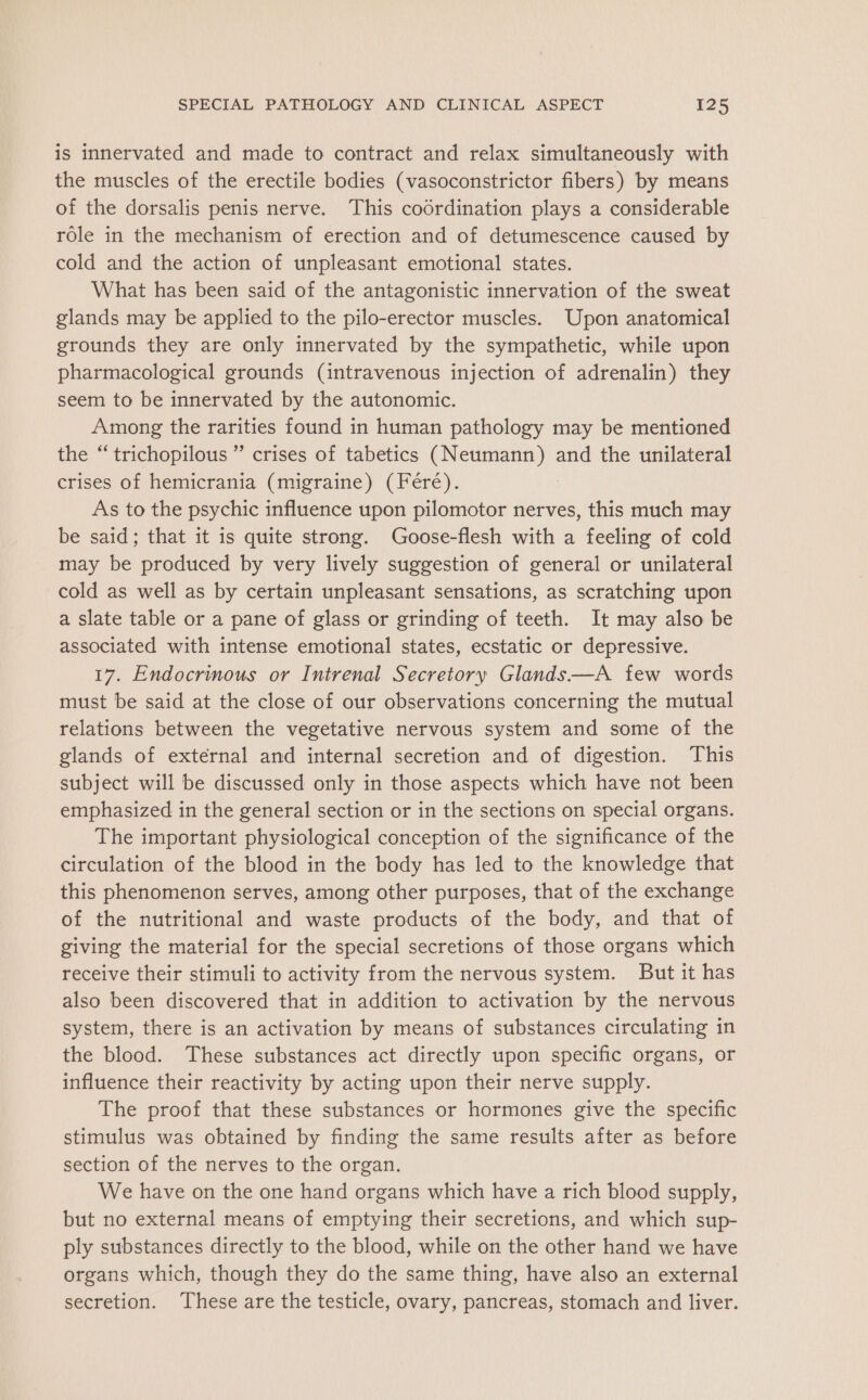 is innervated and made to contract and relax simultaneously with the muscles of the erectile bodies (vasoconstrictor fibers) by means of the dorsalis penis nerve. This coordination plays a considerable role in the mechanism of erection and of detumescence caused by cold and the action of unpleasant emotional states. What has been said of the antagonistic innervation of the sweat glands may be applied to the pilo-erector muscles. Upon anatomical grounds they are only innervated by the sympathetic, while upon pharmacological grounds (intravenous injection of adrenalin) they seem to be innervated by the autonomic. Among the rarities found in human pathology may be mentioned the “trichopilous ” crises of tabetics (Neumann) and the unilateral crises of hemicrania (migraine) (Féré). As to the psychic influence upon pilomotor nerves, this much may be said; that it is quite strong. Goose-flesh with a feeling of cold may be produced by very lively suggestion of general or unilateral cold as well as by certain unpleasant sensations, as scratching upon a slate table or a pane of glass or grinding of teeth. It may also be associated with intense emotional states, ecstatic or depressive. 17. Endocrinous or Intrenal Secretory Glands—A few words must be said at the close of our observations concerning the mutual relations between the vegetative nervous system and some of the glands of external and internal secretion and of digestion. This subject will be discussed only in those aspects which have not been emphasized in the general section or in the sections on special organs. The important physiological conception of the significance of the circulation of the blood in the body has led to the knowledge that this phenomenon serves, among other purposes, that of the exchange of the nutritional and waste products of the body, and that of giving the material for the special secretions of those organs which receive their stimuli to activity from the nervous system. But it has also been discovered that in addition to activation by the nervous system, there is an activation by means of substances circulating in the blood. These substances act directly upon specific organs, or influence their reactivity by acting upon their nerve supply. The proof that these substances or hormones give the specific stimulus was obtained by finding the same results after as before section of the nerves to the organ. We have on the one hand organs which have a rich blood supply, but no external means of emptying their secretions, and which sup- ply substances directly to the blood, while on the other hand we have organs which, though they do the same thing, have also an external secretion. These are the testicle, ovary, pancreas, stomach and liver.