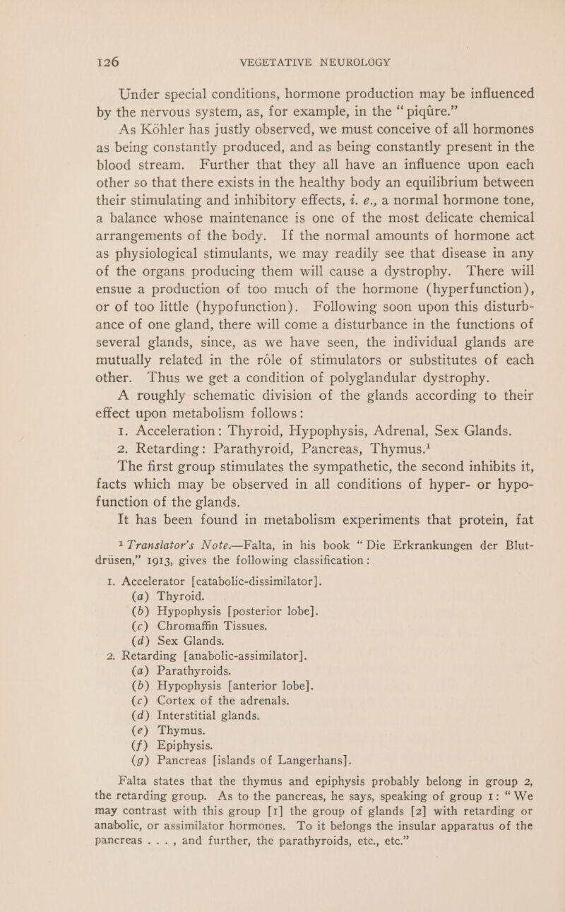 Under special conditions, hormone production may be influenced by the nervous system, as, for example, in the “ piqtre.” As Kohler has justly observed, we must conceive of all hormones as being constantly produced, and as being constantly present in the blood stream. Further that they all have an influence upon each other so that there exists in the healthy body an equilibrium between their stimulating and inhibitory effects, 7. e., a normal hormone tone, a balance whose maintenance is one of the most delicate chemical arrangements of the body. If the normal amounts of hormone act as physiological stimulants, we may readily see that disease in any of the organs producing them will cause a dystrophy. There will ensue a production of too much of the hormone (hyperfunction), or of too little (hypofunction). Following soon upon this disturb- ance of one gland, there will come a disturbance in the functions of several glands, since, as we have seen, the individual glands are mutually related in the role of stimulators or substitutes of each other. Thus we get a condition of polyglandular dystrophy. A roughly schematic division of the glands according to their effect upon metabolism follows: 1. Acceleration: Thyroid, Hypophysis, Adrenal, Sex Glands. 2. Retarding: Parathyroid, Pancreas, Thymus.* The first group stimulates the sympathetic, the second inhibits it, facts which may be observed in all conditions of hyper- or hypo- function of the glands. It has been found in metabolism experiments that protein, fat 1 Translator’s Note.—Falta, in his book “ Die Erkrankungen der Blut- drusen,” 1913, gives the following classification : 1. Accelerator [catabolic-dissimilator]. (a) Thyroid. -(b) Hypophysis [posterior lobe]. (c) Chromaffin Tissues. (d) Sex Glands. 2. Retarding [anabolic-assimilator]. (a) Parathyroids. (6) Hypophysis [anterior lobe]. (c) Cortex of the adrenals. (d) Interstitial glands. (e) Thymus. (f) Epiphysis. (g) Pancreas [islands of Langerhans]. Falta states that the thymus and epiphysis probably belong in group 2, the retarding group. As to the pancreas, he says, speaking of group 1: “ We may contrast with this group [1] the group of glands [2] with retarding or anabolic, or assimilator hormones. To it belongs the insular apparatus of the pancreas ..., and further, the parathyroids, etc., etc.”