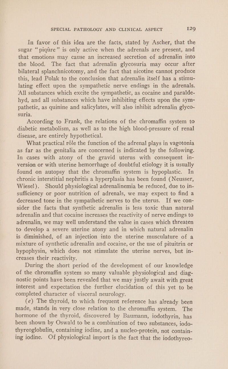 In favor of this idea are the facts, stated by Ascher, that the sugar “piqtre” is only active when the adrenals are present, and that emotions may cause an increased secretion of adrenalin into the blood. The fact that adrenalin glycosuria may occur after bilateral splanchnicotomy, and the fact that nicotine cannot produce this, lead Polak to the conclusion that adrenalin itself has a stimu- lating effect upon the sympathetic nerve endings in the adrenals. ‘All substances which excite the sympathetic, as cocaine and paralde- hyd, and all substances which have inhibiting effects upon the sym- pathetic, as quinine and salicylates, will also inhibit adrenalin glyco- suria. According to Frank, the relations of the chromaffin system to diabetic metabolism, as well as to the high blood-pressure of renal disease, are entirely hypothetical. What practical rdle the function of the adrenal plays in vagotonia as far as the genitalia are concerned is indicated by the following. In cases with atony of the gravid uterus with consequent in- version or with uterine hemorrhage of doubtful etiology it is usually found on autopsy that the chromaffin system is hypoplastic. In chronic interstitial nephritis a hyperplasia has been found (Neusser, Wiesel). Should physiological adrenalinemia be reduced, due to in- sufficiency or poor nutrition of adrenals, we may expect to find a decreased tone in the sympathetic nerves to the uterus. If we con- sider the facts that synthetic adrenalin is less toxic than natural adrenalin and that cocaine increases the reactivity of nerve endings to adrenalin, we may well understand the value in cases which threaten to develop a severe uterine atony and in which natural adrenalin is diminished, of an injection into the uterine musculature of a mixture of synthetic adrenalin and cocaine, or the use of pituitrin or hypophysin, which does not stimulate the uterine nerves, but in- creases their reactivity. During the short period of the development of our knowledge of the chromaffin system so many valuable physiological and diag- nostic points have been revealed that we may justly await with great interest and expectation the further elucidation of this yet to be completed character of visceral neurology. (e) The thyroid, to which frequent reference has already been made, stands in very close relation to the chromaffin system. The hormone of the thyroid, discovered by Baumann, iodothyrin, has been shown by Oswald to be a combination of two substances, iodo- thyreoglobulin, containing iodine, and a nucleo-protein, not contain- ing iodine. Of physiological import is the fact that the iodothyreo-