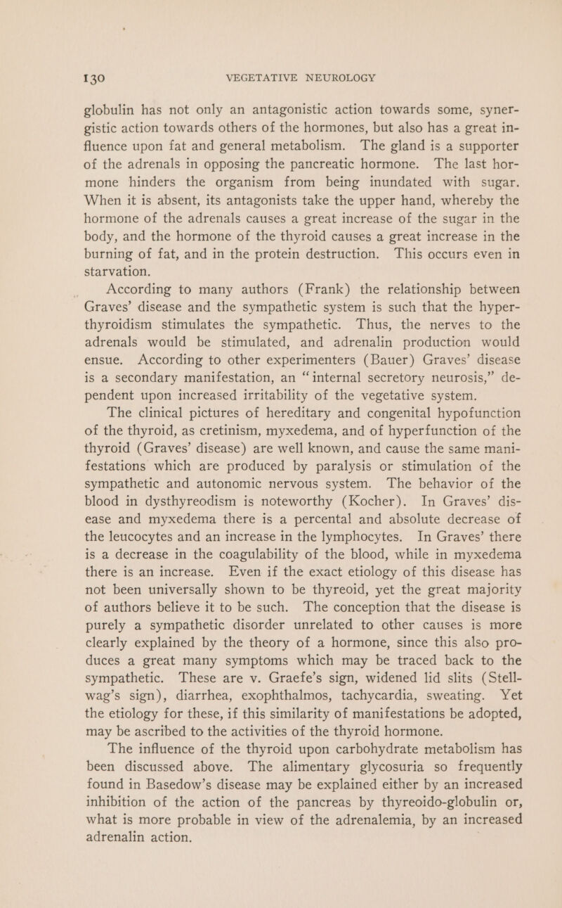 globulin has not only an antagonistic action towards some, syner- gistic action towards others of the hormones, but also has a great in- fluence upon fat and general metabolism. The gland is a supporter of the adrenals in opposing the pancreatic hormone. The last hor- mone hinders the organism from being inundated with sugar. When it is absent, its antagonists take the upper hand, whereby the hormone of the adrenals causes a great increase of the sugar in the body, and the hormone of the thyroid causes a great increase in the burning of fat, and in the protein destruction. This occurs even in starvation. According to many authors (Frank) the relationship between Graves’ disease and the sympathetic system is such that the hyper- thyroidism stimulates the sympathetic. Thus, the nerves to the adrenals would be stimulated, and adrenalin production would ensue. According to other experimenters (Bauer) Graves’ disease is a secondary manifestation, an “internal secretory neurosis,” de- pendent upon increased irritability of the vegetative system. The clinical pictures of hereditary and congenital hypofunction of the thyroid, as cretinism, myxedema, and of hyperfunction of the thyroid (Graves’ disease) are well known, and cause the same mani- festations which are produced by paralysis or stimulation of the sympathetic and autonomic nervous system. The behavior of the blood in dysthyreodism is noteworthy (Kocher). In Graves’ dis- ease and myxedema there is a percental and absolute decrease of the leucocytes and an increase in the lymphocytes. In Graves’ there is a decrease in the coagulability of the blood, while in myxedema there is an increase. Even if the exact etiology of this disease has not been universally shown to be thyreoid, yet the great majority of authors believe it to be such. The conception that the disease is purely a sympathetic disorder unrelated to other causes is more clearly explained by the theory of a hormone, since this also pro- duces a great many symptoms which may be traced back to the sympathetic. These are v. Graefe’s sign, widened lid slits (Stell- wag’s sign), diarrhea, exophthalmos, tachycardia, sweating. Yet the etiology for these, if this similarity of manifestations be adopted, may be ascribed to the activities of the thyroid hormone. The influence of the thyroid upon carbohydrate metabolism has been discussed above. The alimentary glycosuria so frequently found in Basedow’s disease may be explained either by an increased inhibition of the action of the pancreas by thyreoido-globulin or, what is more probable in view of the adrenalemia, by an increased adrenalin action.