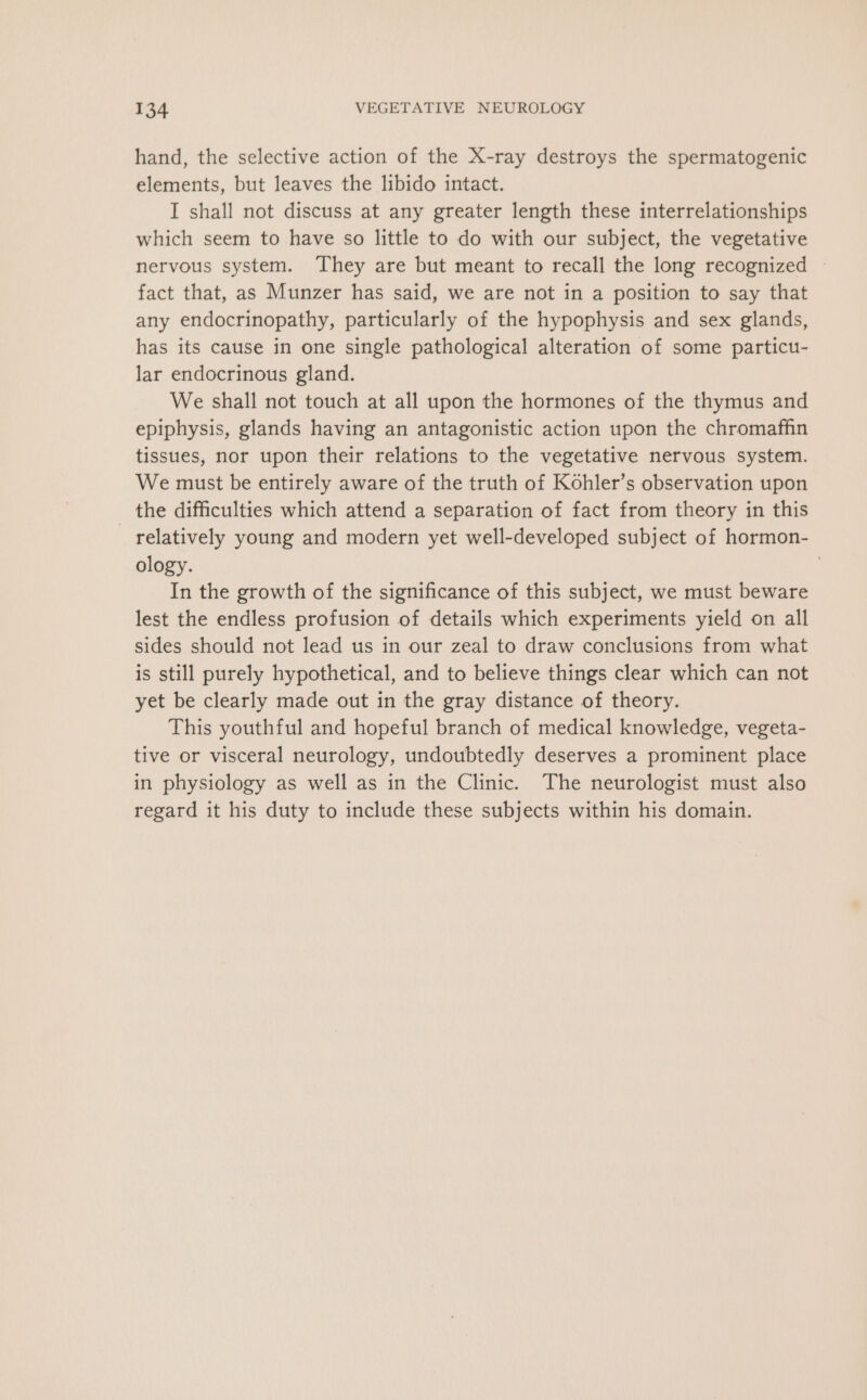 hand, the selective action of the X-ray destroys the spermatogenic elements, but leaves the libido intact. I shall not discuss at any greater length these interrelationships which seem to have so little to do with our subject, the vegetative nervous system. They are but meant to recall the long recognized fact that, as Munzer has said, we are not in a position to say that any endocrinopathy, particularly of the hypophysis and sex glands, has its cause in one single pathological alteration of some particu- lar endocrinous gland. We shall not touch at all upon the hormones of the thymus and epiphysis, glands having an antagonistic action upon the chromaffin tissues, nor upon their relations to the vegetative nervous system. We must be entirely aware of the truth of Kohler’s observation upon the difficulties which attend a separation of fact from theory in this relatively young and modern yet well-developed subject of hormon- ology. | In the growth of the significance of this subject, we must beware lest the endless profusion of details which experiments yield on all sides should not lead us in our zeal to draw conclusions from what is still purely hypothetical, and to believe things clear which can not yet be clearly made out in the gray distance of theory. This youthful and hopeful branch of medical knowledge, vegeta- tive or visceral neurology, undoubtedly deserves a prominent place in physiology as well as in the Clinic. The neurologist must also regard it his duty to include these subjects within his domain.