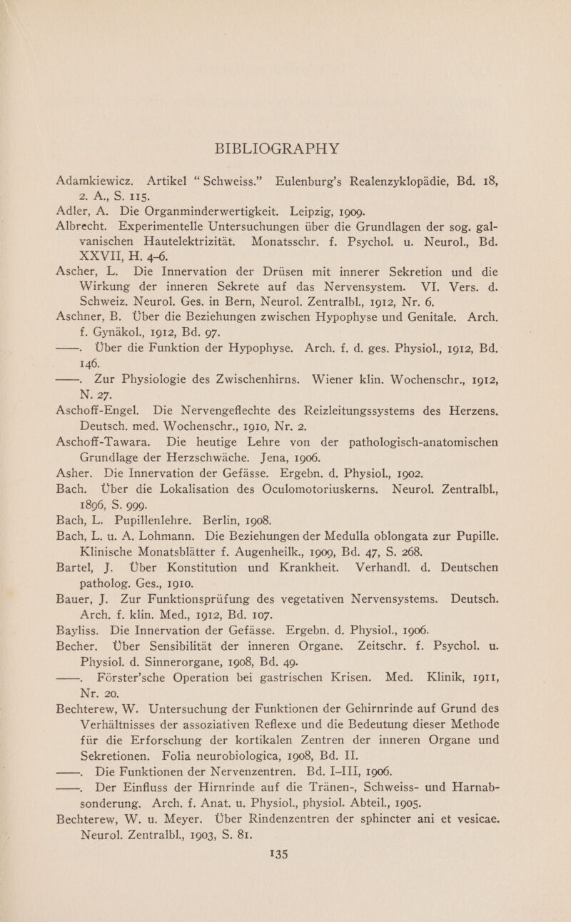 BIBLIOGRAPHY Adamkiewicz. Artikel “Schweiss.” Eulenburg’s Realenzyklopadie, Bd. 18, 2. Ai, Ss BIS. Adler, A. Die Organminderwertigkeit. Leipzig, 19009. Albrecht. Experimentelle Untersuchungen iiber die Grundlagen der sog. gal- vanischen Hautelektrizitat. Monatsschr. f. Psychol. u. Neurol., Bd. XXVII, H. 4-6. Ascher, L. Die Innervation der Driisen mit innerer Sekretion und die Wirkung der inneren Sekrete auf das Nervensystem. VI. Vers. d. Schweiz. Neurol. Ges. in Bern, Neurol. Zentralbl., 1912, Nr. 6. Aschner, B. Uber die Beziehungen zwischen Hypophyse und Genitale. Arch. f. Gynakol., 1912, Bd. 97. ——. Uber die Funktion der Hypophyse. Arch. f. d. ges. Physiol., 1912, Bd. 146. —. Zur Physiologie des Zwischenhirns. Wiener klin. Wochenschr., 1912, Ni 27. Aschoff-Engel. Die Nervengeflechte des Reizleitungssystems des Herzens. Deutsch. med. Wochenschr., 1910, Nr. 2. Aschoff-Tawara. Die heutige Lehre von der pathologisch-anatomischen Grundlage der Herzschwache. Jena, 1906. Asher. Die Innervation der Gefasse. Ergebn. d. Physiol., 1902. Bach. Uber die Lokalisation des Oculomotoriuskerns. Neurol. Zentralbl. 1896, S. 999. Bach, L. Pupillenlehre. Berlin, 1908. Bach, L. u. A. Lohmann. Die Beziehungen der Medulla oblongata zur Pupille. Klinische Monatsblatter f. Augenheilk., 1909, Bd. 47, S. 268. Bartel, J. Uber Konstitution und Krankheit. Verhandl. d. Deutschen patholog. Ges., 1910. Bauer, J. Zur Funktionspriifung des vegetativen Nervensystems. Deutsch. Arch, f. klin. Med., 1912, Bd. 107. Bayliss. Die Innervation der Gefasse. Ergebn. d. Physiol., 1906. Becher. Uber Sensibilitat der inneren Organe. Zeitschr. f. Psychol. u. Physiol. d. Sinnerorgane, 1908, Bd. 49. ——. Forster’sche Operation bei gastrischen Krisen. Med. Klinik, 1911, Nee 20, Bechterew, W. Untersuchung der Funktionen der Gehirnrinde auf Grund des Verhaltnisses der assoziativen Reflexe und die Bedeutung dieser Methode fiir die Erforschung der kortikalen Zentren der inneren Organe und Sekretionen. Folia neurobiologica, 1908, Bd. II. —. Die Funktionen der Nervenzentren. Bd. I-III, 1906. ——. Der Einfluss der Hirnrinde auf die Tranen-, Schweiss- und Harnab- sonderung. Arch. f. Anat. u. Physiol., physiol. Abteil., 1905. Bechterew, W. u. Meyer. Uber Rindenzentren der sphincter ani et vesicae. Neurol. Zentralbl. 1903, S. 81.