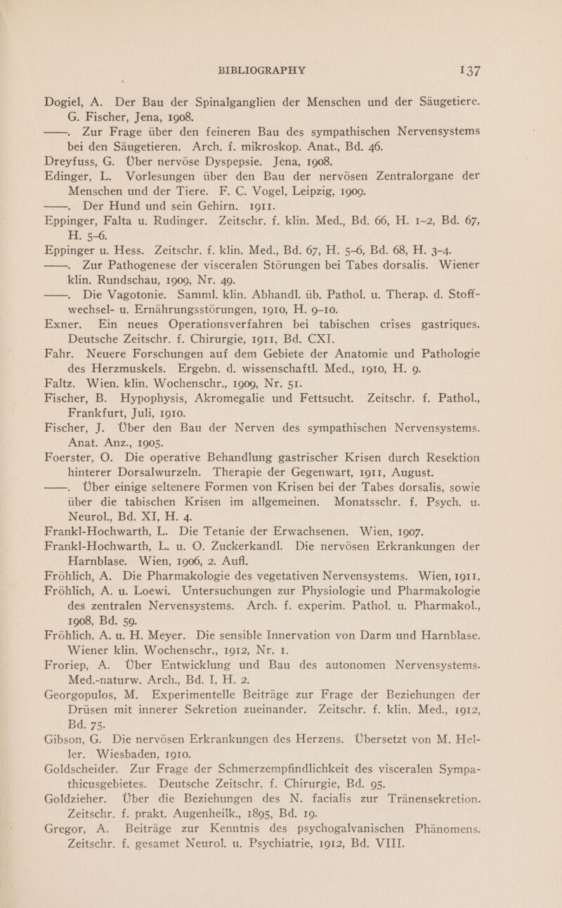 Dogiel, A. Der Bau der Spinalganglien der Menschen und der Saugetiere. G. Fischer, Jena, 1908. —. Zur Frage iiber den feineren Bau des sympathischen Nervensystems bei den Saugetieren. Arch. f. mikroskop. Anat., Bd. 46. Dreyfuss, G. Uber nervose Dyspepsie. Jena, 1908. Edinger, L. Vorlesungen tiber den Bau der nervosen Zentralorgane der Menschen und der Tiere. F. C. Vogel, Leipzig, 1900. Der Hund und sein Gehirn. 1911. Eppinger, Falta u. Rudinger. Zeitschr. f. klin. Med., Bd. 66, H. 1-2, Bd. 67, H. 5-6. Eppinger u. Hess. Zeitschr. f. klin. Med., Bd. 67, H: 5-6, Bd. 68, H. 3-4. Zur Pathogenese der visceralen Storungen bei Tabes dorsalis. Wiener klin. Rundschau, 1909, Nr. 40. —. Die Vagotonie. Samml. klin. Abhandl. iib. Pathol. u. Therap. d. Stoff- wechsel- u. Ernahrungsstorungen, 1910, H. 9-10. Exner. Ein neues Operationsverfahren bei tabischen crises gastriques. Deutsche Zeitschr. f. Chirurgie, 1911, Bd. CXI. Fahr. Neuere Forschungen auf dem Gebiete der Anatomie und Pathologie des Herzmuskels. Ergebn. d. wissenschaftl. Med., 1910, H. 9. Faltz. Wien. klin. Wochenschr., 1909, Nr. 51. Fischer, B. Hypophysis, Akromegalie und Fettsucht. Zeitschr. f. Pathol., Frankfurt, Juli, 1910. Fischer, J. Uber den Bau der Nerven des sympathischen Nervensystems. Anat. Anz., 1905. Foerster, O. Die operative Behandlung gastrischer Krisen durch Resektion hinterer Dorsalwurzeln. Therapie der Gegenwart, 1911, August. ——. Uber einige seltenere Formen von Krisen bei der Tabes dorsalis, sowie tiber die tabischen Krisen im allgemeinen. Monatsschr. f. Psych. u. Neurol, Bd: XT, H. 4. Frankl-Hochwarth, L. Die Tetanie der Erwachsenen. Wien, 1907. Frankl-Hochwarth, L. u. O. Zuckerkandl. Die nervosen Erkrankungen der Harnblase. Wien, 1906, 2. Aufl. Frohlich, A. Die Pharmakologie des vegetativen Nervensystems. Wien, 1911. Frohlich, A. u. Loewi. Untersuchungen zur Physiologie und Pharmakologie des zentralen Nervensystems. Arch. f. experim. Pathol. u. Pharmakol., 1908, Bd. 59. Frohlich. A. u.H. Meyer. Die sensible Innervation von Darm und Harnblase. Wiener klin. Wochenschr., 1912, Nr. 1. Froriep, A. Uber Entwicklung und Bau des autonomen Nervensystems. Med.-naturw. Arch., Bd. I, H. 2. Georgopulos, M. Experimentelle Beitrage zur Frage der Beziehungen der Dritisen mit innerer Sekretion zueinander. Zeitschr. f. klin. Med., 1912, Bd. 75. Gibson, G. Die nervosen Erkrankungen des Herzens. Ubersetzt von M. Hel- ler. Wiesbaden, 1910. Goldscheider. Zur Frage der Schmerzempfindlichkeit des visceralen Sympa- thicusgebietes. Deutsche Zeitschr. f. Chirurgie, Bd. 95. Goldzieher. Uber die Beziehungen des N. facialis zur Tranensekretion. Zeitschr. f. prakt. Augenheilk., 1895, Bd. 10. Gregor, A. Beitrage zur Kenntnis des psychogalvanischen Phanomens. Zeitschr. f. gesamet Neurol. u. Psychiatrie, 1912, Bd. VIII.