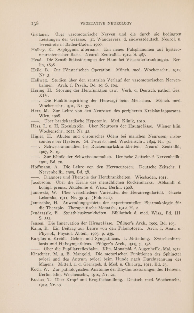 Griitzner. Uber vasomotorische Nerven und die durch sie bedingten Leistungen der Gefasse. 31. Wandervers. d. stidwestdeutsch. Neurol. u. Irrenarzte in Baden-Baden, 1906. Halbey, K. Asphygmia alternans. Ein neues Pulsphanomen auf hystero- neurastenischer Basis. Neurol. Zentralbl., 1912, S. 487. Head. Die Sensibilitatsstorungen der Haut bei Visceralerkrankungen. Ber- lin, 1898. Heile, B. Zur Forster’schen Operation. Miinch. med. Wochenschr., 1912, Nr..i3. Hellweg. Studien iiber den zentralen Verlauf der vasomotorischen Nerven- bahnen. Arch. f. Psych., Bd. 19, S. 104. Hering, H. Storung der Herzfunktion usw. Verh. d. Deutsch. pathol. Ges., XIV. ——. Die Funktionspriifung der Herzvagi beim Menschen. Munch. med. Wochenschr., rg10, Nr. 37. Herz, M. Zur Lehre von den Neurosen des peripheren Kreislaufapparates. Wien, 1908. ——. Uber bradykardische Hypotonie. Med. Klinik, 1910. Hess, L. u. H. Koenigstein. Uber Neurosen der Hautgefasse. Wiener klin. Wochenschr., ro11, Nr. 42. Higier, H. Akutes und chronisches Odem bei manchen Neurosen, insbe- sondere bei Hysterie. St. Petersb. med. Wochenschr., 1894, Nr. 50. ——. Schweissanomalien bei Rtickenmarkskrankheiten. Neurol. Zentralbl. 1007,. 5. 20. —. Zur Klinik der Schweissanomalien. Deutsche Zeitschr. f. Nervenheilk., 1901, Bd. 20. Hoffmann, A. Die Lehre von den Herzneurosen. Deutsche Zeitschr. f. Nervenheilk., 1909, Bd. 38. ——. Diagnose und Therapie der Herzkrankheiten. Wiesbaden, IoI1. Jacobsohn. Uber die Kerne des menschlichen Rtickenmarks. Abhandl. d. konigl. preuss. Akademie d. Wiss., Berlin, 1908. Janowski, W. Uber verschiedene Varietaten der Herzirregularitat. Gazeta Lekarska, 1911, Nr. 39-41 (Polnisch). Januschke, H. Anwendungsgebiete der experimentellen Pharmakologie fiir die Therapie. Therapeutische Monatsh., 1912, H. 2. Jendrassik, E. Sypathicuskrankheiten. Bibliothek d. med. Wiss., Bd. III, S52. Jensen. Die Innervation der Hirngefasse. Pfltiger’s Arch., 1909, Bd. 103. Kahn, R. Ein Beitrag zur Lehre von den Pilomotoren. Arch. f. Anat. u. Physiol., Physiol. Abteil., 1903, p. 239. Karplus u. Kreidl. Gehirn und Sympathicus. I. Mitteilung. Zwischenhirn- basis und Halssympathicus. Pfltiger’s Arch., 1909, p. 138. ——. Uber die Pupillarreflexbahn. Klin. Monatsbl. f. Augenheilk., Mai, 1912. Kirschner, M. u. E. Mangold. Die motorischen Funktionen des Sphincter pylori und des Antrum pylori beim Hunde nach Durchtrennung des Magens. Mitteil. a. d. Grenzgeb. d. Med. u. Chirurg., 1911, Bd. 23. Koch, W. Zur pathologischen Anatomie der Rhythmusst6rungen des Herzens. Berlin. klin. Wochenschr., 1910, Nr. 24. Kocher, T. Uber Kropf und Kropfbehandlung. Deutsch. med. Wochenschr., fore, Nr. 27,