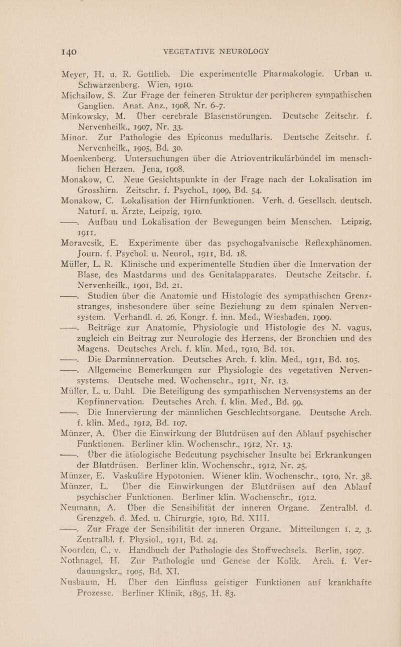 Meyer, H. u. R. Gottlieb. Die experimentelle Pharmakologie. Urban u. Schwarzenberg. Wien, I910. Michailow, S. Zur Frage der feineren Struktur der peripheren sympathischen Ganglien. Anat. Anz., 1908, Nr. 6~7. Minkowsky, M. Uber cerebrale Blasenstorungen. Deutsche Zeitschr. f. Nervenheilk., 1907, Nr. 33. Minor. Zur Pathologie des Epiconus medullaris. Deutsche Zeitschr. f. Nervenheilk., 1905, Bd. 30. : Moenkenberg. Untersuchungen uber die Atrioventrikularbundel im mensch- lichen Herzen. Jena, 1908. Monakow, C. Neue Gesichtspunkte in der Frage nach der Lokalisation im Grosshirn. Zeitschr. f. Psychol., 1909, Bd. 54. Monakow, C. Lokalisation der Hirnfunktionen. Verh. d. Gesellsch. deutsch. Naturf. u. Arzte, Leipzig, 1910. ——. Aufbau und Lokalisation der Bewegungen beim Menschen. - Leipzig, IQII. Moravesik, E. Experimente uber das psychogalvanische Reflexphanomen. Journ. f. Psychol. u. Neurol., 1911, Bd. 18. Miller, L. R. Klinische und experimentelle Studien tiber die Innervation der Blase, des Mastdarms und des Genitalapparates. Deutsche Zeitschr. f. Nervenheilk., 1901, Bd. 21. ——. Studien tiber die Anatomie und Histologie des sympathischen Grenz- stranges, insbesondere tiber seine Beziehung zu dem spinalen Nerven- system. Verhandl. d. 26. Kongr. f. inn. Med., Wiesbaden, 1909. —. Beitrage zur Anatomie, Physiologie und Histologie des N. vagus, zugleich ein Beitrag zur Neurologie des Herzens, der Bronchien und des Magens. Deutsches Arch. f. klin. Med., rg10, Bd. ror. ——. Die Darminnervation. Deutsches Arch. f. klin. Med., 1911, Bd. 105. —. Allgemeine Bemerkungen zur Physiologie des vegetativen Nerven- systems. Deutsche med. Wochenschr., 1911, Nr. 13. Miller, L. u. Dahl. Die Beteiligung des sympathischen Nervensystems an der Kopfinnervation. Deutsches Arch. f. klin. Med., Bd. go. —. Die Innervierung der mannlichen Geschlechtsorgane. Deutsche Arch. f. klin. Med., 1912, Bd. 107. Miinzer, A. Uber die Einwirkung der Blutdriisen auf den Ablauf psychischer Funktionen. Berliner klin. Wochenschr., 1912, Nr. 13. —. Uber die atiologische Bedeutung psychischer Insulte bei Erkrankungen der Blutdriisen. Berliner klin. Wochenschr., 1912, Nr. 25. Munzer, E. Vaskulare Hypotonien. Wiener klin. Wochenschr., 1910, Nr. 38. Miinzer, L. Uber die Einwirkungen der Blutdriisen auf den Ablauf psychischer Funktionen. Berliner klin. Wochenschr., 1912. Neumann, A. Uber die Sensibilitat der inneren Organe. Zentralbl. d. Grenzgeb. d. Med. u. Chirurgie, 1910, Bd. XIII. —-. Zur Frage der Sensibilitat der inneren Organe. Mitteilungen 1, 2, 3. Zentralbl. f. Physiol., 1911, Bd. 24. Noorden, C., v. Handbuch der Pathologie des Stoffwechsels. Berlin, 1907. Nothnagel, H. Zur Pathologie und Genese der Kolik. Arch. f. Ver- dauungskr., 1905, Bd. XI. Nusbaum, H. Uber den Einfluss geistiger Funktionen auf krankhafte Prozesse. Berliner Klinik, 1895, H. 83.