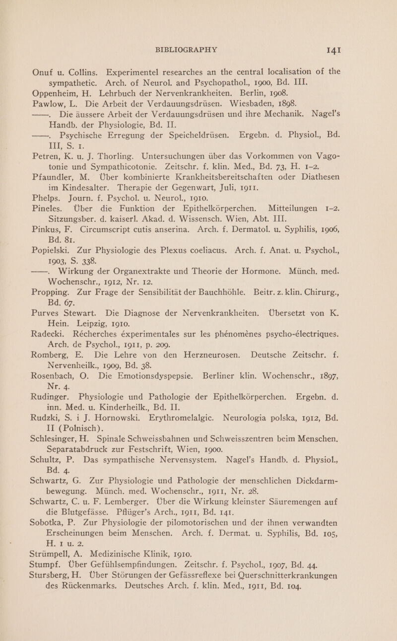 Onuf u. Collins. Experimentel researches an the central localisation of the sympathetic. Arch. of Neurol. and Psychopathol., 1900, Bd. III. Oppenheim, H. Lehrbuch der Nervenkrankheiten. Berlin, 1908. Pawlow, L. Die Arbeit der Verdauungsdriisen. Wiesbaden, 1808. ——. Die dussere Arbeit der Verdauungsdriisen und ihre Mechanik. Nagel’s Handb. der Physiologie, Bd. II. ——. Psychische Erregung der Speicheldriisen. Ergebn. d. Physiol., Bd. ITS; fF: Petren, K. u. J. Thorling. Untersuchungen ttber das Vorkommen von Vago- tonie und Sympathicotonie. Zeitschr. f. klin. Med., Bd. 73, H. 1-2. Pfaundler, M. Uber kombinierte Krankheitsbereitschaften oder Diathesen im Kindesalter. Therapie der Gegenwart, Juli, 1911. Phelps. Journ. f. Psychol. u. Neurol., 1910. Pineles. Uber die Funktion der Epithelkorperchen. Mitteilungen 1-2. Sitzungsber. d. kaiser]. Akad. d. Wissensch. Wien, Abt. III. Pinkus, F. Circumscript cutis anserina. Arch. f. Dermatol. u. Syphilis, 1906, Bd: 81, Popielski. Zur Physiologie des Plexus coeliacus. Arch. f. Anat. u. Psychol., 1003, 5.338. ——. Wirkung der Organextrakte und Theorie der Hormone. Miinch. med. Wochenschr., 1912, Nr. 12. Propping. Zur Frage der Sensibilitat der Bauchhohle. Beitr. z. klin. Chirurg., Bd. 67. Purves Stewart. Die Diagnose der Nervenkrankheiten. Ubersetzt von K. Hein. Leipzig, 1910. Radecki. Récherches éxperimentales sur les phénoménes psycho-électriques. Arch. de Psychol., 1911, p. 200. Romberg, E. Die Lehre von den Herzneurosen. Deutsche Zeitschr. f. Nervenheilk., 1909, Bd. 38. Rosenbach, O. Die Emotionsdyspepsie. Berliner klin. Wochenschr., 1897, Nr. 4. Rudinger. Physiologie und Pathologie der Epithelkorperchen. Ergebn. d. inn. Med. u. Kinderheilk., Bd. II. Rudzki, S. 1 J. Hornowski. Erythromelalgic. Neurologia polska, 1912, Bd. II (Polnisch). Schlesinger, H. Spinale Schweissbahnen und Schweisszentren beim Menschen. Separatabdruck zur Festschrift, Wien, 1900. Schultz, P. Das sympathische Nervensystem. Nagel’s Handb. d. Physiol., Bd. 4 Schwartz, G. Zur Physiologie und Pathologie der menschlichen Dickdarm- bewegung. Miinch. med. Wochenschr., 1911, Nr. 28. Schwartz, C. u. F. Lemberger. Uber die Wirkung kleinster Sauremengen auf die Blutgefasse. Pfliiger’s Arch., 1911, Bd. 141. Sobotka, P. Zur Physiologie der pilomotorischen und der ihnen verwandten Erscheinungen beim Menschen. Arch. f. Dermat. u. Syphilis, Bd. 105, A, Ey. 2: Strumpell, A. Medizinische Klinik, 1910. Stumpf. Uber Gefihlsempfindungen. Zeitschr. f. Psychol., 1907, Bd. 44. Stursberg, H. Uber Storungen der Gefassreflexe bei Querschnitterkrankungen des Riickenmarks. Deutsches Arch. f. klin. Med., 1911, Bd. 104.