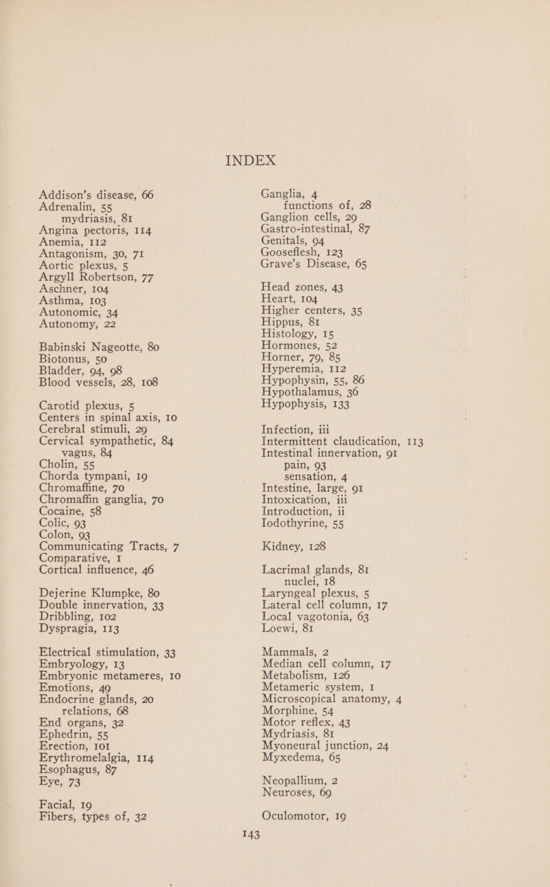 Addison’s disease, 66 Adrenalin, 55 mydriasis, 81 Angina pectoris, 114 Anemia, I12 Antagonism, 30, 71 Aortic plexus, 5 Argyll Robertson, 77 Aschner, 104 Asthma, 103 Autonomic, 34 Autonomy, 22 Babinski Nageotte, 80 Biotonus, 50 Bladder, 94, 98 Blood vessels, 28, 108 Carotid plexus, 5 Centers in spinal axis, 10 Cerebral stimuli, 29 Cervical sympathetic, 84 vagus, 84 Cholin, 55 Chorda tympani, 19 Chromaffine, 70 Chromaffin ganglia, 70 Cocaine, 58 Colic, 93 Colon, 93 Communicating Tracts, 7 Comparative, I Cortical influence, 46 Dejerine Klumpke, 80 Double innervation, 33 Dribbling, 102 Dyspragia, 113 Electrical stimulation, 33 Embryology, 13 Embryonic metameres, I0 Emotions, 49 Endocrine glands, 20 relations, 68 End organs, 32 Ephedrin, 55 Erection, IOI Erythromelalgia, 114 Esophagus, 87 Eye, 73 Facial, 19 Fibers, types of, 32 Ganglia, 4 functions of, 28 Ganglion cells, 29 Gastro-intestinal, 87 Genitals, 94 Gooseflesh, 123 Grave’s Disease, 65 Head zones, 43 Heart, 104 Higher centers, 35 Hippus, 81 Histology, 15 Hormones, 52 Horner, 79, 85 Hyperemia, 112 Hypophysin, 555 86 Hypothalamus, 36 Hypophysis, 133 Infection, iii Intestinal innervation, 91 pain, 93 sensation, 4 Intestine, large, 91 Intoxication, iii Introduction, ii Iodothyrine, 55 Kidney, 128 143 nuclei, 18 Laryngeal plexus, 5 Lateral cell column, 17 Local vagotonia, 63 Loewi, 81 Mammals, 2 Median cell column, 17 Metabolism, 126 Metameric system, I Microscopical anatomy, 4 Morphine, 54 Motor reflex, 43 Mydriasis, 81 Myoneural junction, 24 Myxedema, 65 Neopallium, 2 Neuroses, 69 Oculomotor, 19