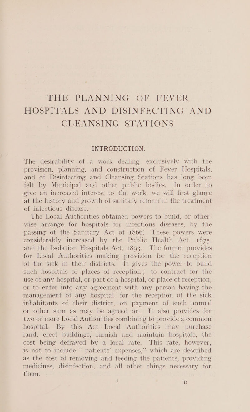 THE OPEANNING: OF FEVER HOSP LLALS AND: DISINFECTING AND CEEANSING STATIONS INTRODUCTION. The desirability of a work dealing exclusively with the provision, planning, and construction of Fever Hospitals, and of Disinfecting and Cleansing Stations has long been felt by Municipal and other public bodies. In order to give an increased interest to the work, we will first glance at the history and growth of sanitary reform in the treatment of infectious disease. The Local Authorities obtained powers to build, or other- wise arrange for hospitals for infectious diseases, by the passing of the Sanitary Act of 1866: These powers were considerably increased by the Public Health Act, 1875, and the Isolation Hospitals Act, 1893. The former provides for Local Authorities making provision for the reception Of the sick im- their districts, It gives the power to build such hospitals or places of reception; to contract for the use of any hospital, or part of a hospital, or place of reception, or to enter into any agreement with any person having the management of any hospital, for the reception of the sick inhabitants of their district, on payment of such annual or other sum as may be agreed on. It also provides for two or more Local Authorities combining to provide a common hospital. By this Act Local Authorities may purchase land, erect buildings, furnish and maintain hospitals, the cost being defrayed by a local rate. This rate, however, is not to include “ patients’ expenses,’? which are described as the cost of removing and feeding the patients, providing medicines, disinfection, and all other things necessary for them. 6 ! B