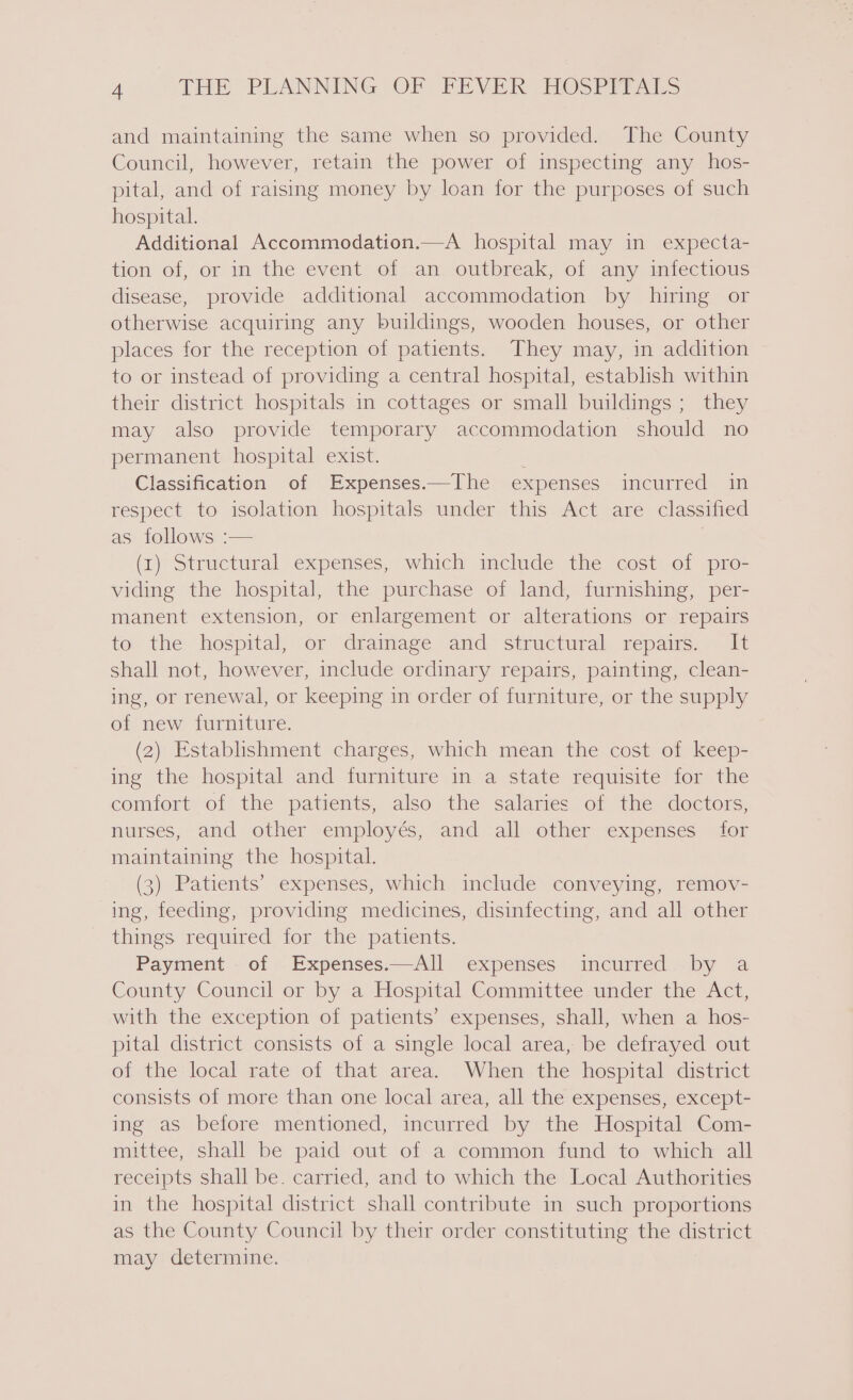 and maintaining the same when so provided. The County Council, however, retain the power of inspecting any hos- pital, and of raising money by loan for the purposes of such hospital. Additional Accommodation.—A hospital may in expecta- tion of, or in the event of an outbreak, of any infectious disease, provide additional accommodation by hiring or otherwise acquiring any buildings, wooden houses, or other places for the reception of patients. They may, in addition to or instead of providing a central hospital, establish within their district hospitals in cottages or small buildings; they may also provide temporary accommodation should no permanent hospital exist. | Classification of Expenses.—The expenses incurred in respect to isolation hospitals under this Act are classified as follows :— (1) Structural expenses, which include the cost of pro- viding the hospital, the purchase of land, furnishing, per- manent extension, or enlargement or alterations or repairs to the hospital, or drainage and structural repairs. It shall not, however, include ordinary repairs, painting, clean- ing, or renewal, or keeping in order of furniture, or the supply of new furniture. (2) Establishment charges, which mean the cost of keep- ing the hospital and furniture in a state requisite for the comfort of the patients, also the salaries of the doctors, nurses, and other employés, and all other expenses for maintaining the hospital. (3) Patients’ expenses, which include conveying, remov- ing, feeding, providing medicines, disinfecting, and all other things required for the patients. Payment of Expenses.—All expenses incurred by a County Council or by a Hospital Committee under the Act, with the exception of patients’ expenses, shall, when a hos- pital district consists of a single local area, be defrayed out of the local rate of that area. When the hospital district consists of more than one local area, all the expenses, except- ing as before mentioned, incurred by the Hospital Com- mittee, shall be paid out of a common fund to which all receipts shall be. carried, and to which the Local Authorities in the hospital district shall contribute in such proportions as the County Council by their order constituting the district may determine.