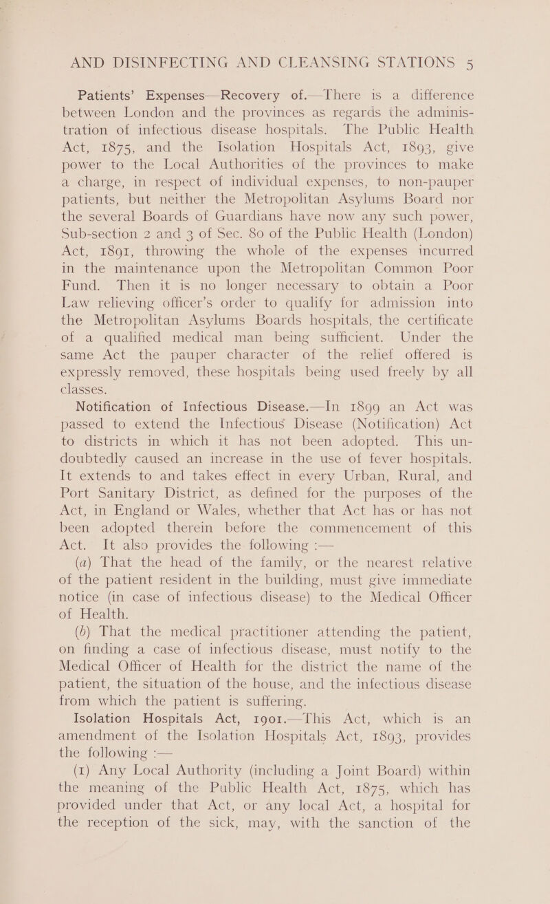 Patients’ Expenses—Recovery of.—There 1s a difference between London and the provinces as regards the adminis- tration of infectious disease hospitals. The Public Health Act, 1875, and the Isolation Hospitals Act, 1893, give power to the Local Authorities of the provinces to make a charge, in respect of individual expenses, to non-pauper patients, but neither the Metropolitan Asylums Board nor the several Boards of Guardians have now any such power, Sub-section 2 and 3 of Sec. 80 of the Public Health (London) Act, 1891, throwing the whole of the expenses incurred in the maintenance upon the Metropolitan Common Poor Fund. Then it is no longer necessary to obtain a Poor Law relieving officer’s order to qualify for admission into the Metropolitan Asylums Boards hospitals, the certificate ofa ‘qualified medical man “being sufficient... Under the same Act the pauper character of the relief offered is expressly removed, these hospitals being used freely by all classes. Notification of Infectious Disease.—In 1899 an Act was passed to extend the Infectious Disease (Notification) Act to districts in which it has not been adopted. This un- doubtedly caused an increase in the use of fever hospitals. It extends to and takes effect in every Urban, Rural, and Port Sanitary District, as defined for the purposes of the Act, in England or Wales, whether that Act has or has not been adopted therem before the commencement of this Act. It also provides the- following :— (a) What the head of the iamily, or the mearest relative of the patient resident in the building, must give immediate notice (in case of infectious disease) to the Medical Officer ot Health, (6) That the medical practitioner attending the patient, on finding a case of infectious disease, must notify to the Medical Olficer of Tlealth for the district the name of the patient, the situation of the house, and the infectious disease from which the patient is suffering. Isolation Hospitals Act, 1901.—This Act, which is an amendment of the Isolation Hospitals Act, 1893, provides the following :— (1) Any Local Authority (including a Joint Board) within the meaning of the Public Health Act, 1875, which has provided under that Act, or 4ny local Act, a hospital for the reception of the sick, may, with the sanction of the