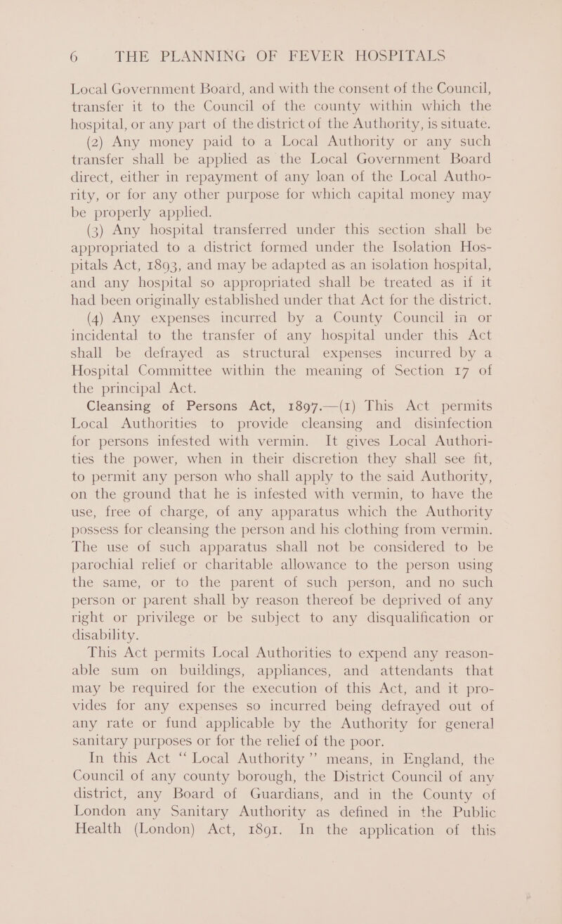 Local Government Board, and with the consent of the Council, transfer it to the Council of the county within which the hospital, or any part of the district of the Authority, is situate. (2) Any money paid to a Local Authority or any such transfer shall be applied as the Local Government Board direct, either in repayment of any loan of the Local Autho- rity, or for any other purpose for which capital money may be properly applied. (3) Any hospital transferred under this section shall be appropriated to a district formed under the Isolation Hos- pitals Act, 1893, and may be adapted as an isolation hospital, and any hospital so appropriated shall be treated as if it had been originally established under that Act for the district. (4) Amy expenses incurred by a County Council an ‘or incidental to the transfer of any hospital under this Act shall be defrayed as structural expenses incurred by a Hospital Committee within the meaning of Section 17 of the principal Act. Cleansing of Persons Act, 1897.—(1) This Act permits Local Authorities to provide cleansing and disinfection for persons infested with vermin. It gives Local Authori- ties the power, when in their discretion they shall see fit, to permit any person who shall apply to the said Authority, on the ground that he is infested with vermin, to have the use, free of charge, of any apparatus which the Authority possess for cleansing the person and his clothing from vermin. The use of such apparatus shall not be considered to be parochial relief or charitable allowance to the person using the same, or to the parent of such person, and no such person or parent shall by reason thereof be deprived of any right or privilege or be subject to any disqualification or disability. This Act permits Local Authorities to expend any reason- able sum on buildings, appliances, and attendants that may be required for thevexccution of this Act, and- it pro- vides for any expenses so incurred being defrayed out of any rate or fund applicable by the Authority for general sanitary purposes or for the relief of the poor. In this Act “ Local Authority’ means, in England, the Council of any county borough, the District Council of any district, any Board of Guardians, and in the County of London any Sanitary Authority as defined in the Public Health (London) Act, 1891. In the application of this