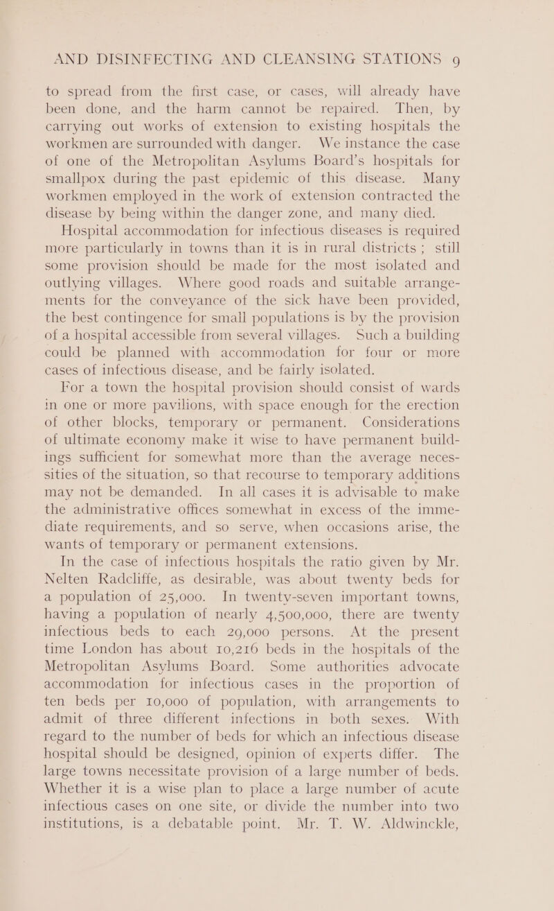 to spread from the first case, or cases, will already have been done, and the harm cannot be repaired. Then, by carrying out works of extension to existing hospitals the workmen are surrounded with danger. We instance the case of one of the Metropolitan Asylums Board’s hospitals for smallpox during the past epidemic of this disease. Many workmen employed in the work of extension contracted the disease by being within the danger zone, and many died. Hospital accommodation for infectious diseases is required more particularly in towns than it is in rural districts; still some provision should be made for the most isolated and outlying villages. Where good roads and suitable arrange- ments for the conveyance of the sick have been provided, the best contingence for small populations is by the provision of a hospital accessible from several villages. Such a building could be planned with accommodation for four or more cases of infectious disease, and be fairly isolated. For a town the hospital provision should consist of wards in one or more pavilions, with space enough for the erection of other blocks, temporary or permanent. Considerations of ultimate economy make it wise to have permanent build- ings sufficient for somewhat more than the average neces- sities of the situation, so that recourse to temporary additions may not be demanded. In all cases it is advisable to make the administrative offices somewhat in excess of the imme- diate requirements, and so serve, when occasions arise, the wants of temporary or permanent extensions. In the case of infectious hospitals the ratio given by Mr. Nelten Radcliffe, as desirable, was about twenty beds for a population of 25,000. In twenty-seven important towns, having a population of nearly 4,500,000, there are twenty infectious beds to each 29,000 persons. At the present time London has about 10,216 beds in the hospitals of the Metropolitan Asylums Board. Some authorities advocate accommodation for infectious cases in the proportion of ten beds per 10,000 of population, with arrangements to admit of three different infections in both sexes. With regard to the number of beds for which an infectious disease hospital should be designed, opinion of experts differ. The large towns necessitate provision of a large number of beds. Whether it is a wise plan to place a large number of acute infectious cases on one site, or divide the number into two institutions, is a debatable point. Mr. T. W. Aldwinckle,