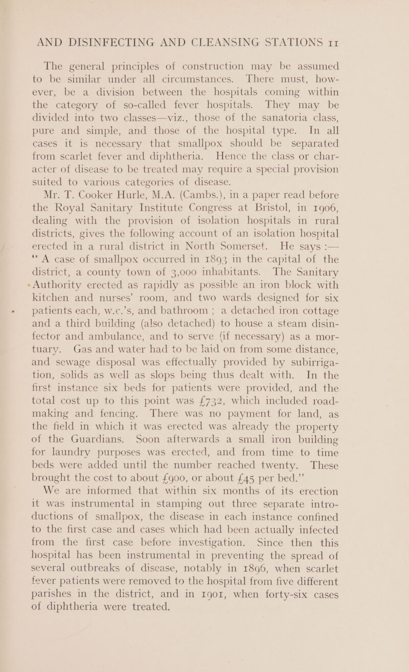 td The general principles of construction may be assumed to be similar under all circumstances. There must, how- ever, be a division between the hospitals coming within the category of so-called fever hospitals. They may be divided into two classes—viz., those of the sanatoria class, pure and simple, and those of the hospital type. In all cases it is necessary that smallpox should be separated from scarlet fever and diphtheria. Hence the class or char- acter of disease to be treated may require a special provision suited to various categories of disease. Mr. T. Cooker Hurle, M.A. (Cambs.), in a paper read before the Royal Sanitary Institute Congress at Bristol, in 1906, dealing with the provision of isolation hospitals in rural districts, gives the following account of an isolation hospital erected in a rural district in North Somerset. He says :— ‘*“A case of smallpox occurred in 1893 in the capital of the district, a county town of 3,000 inhabitants. The Sanitary ~ Authority erected as rapidly as possible an iron block with kitchen and nurses’ room, and two wards designed for six patients each, w.c.’s, and bathroom ; a detached iron cottage and a third building (also detached) to house a steam disin- fector and ambulance, and to serve {if necessary) as a mor- tuary. Gas and water had to be laid on from some distance, and sewage disposal was effectually provided by subirriga- tion, solids as well as slops being thus dealt with. In the first instance six beds for patients were provided, and the total cost up to this point was £732, which included road- making and fencing. There was no payment for land, as the field in which it was erected was already the property of the Guardians. Soon afterwards a small iron building for laundry purposes was erected, and from time to time beds were added until the number reached twenty. These brought the cost to about £900, or about £45 per bed.” We are informed that within six months of its erection it was instrumental in stamping out three separate intro- ductions of smallpox, the disease in each instance confined to the first case and cases which had been actually infected from the first case before investigation. Since then this hospital has been instrumental in preventing the spread of several outbreaks of disease, notably in 1896, when scarlet fever patients were removed to the hospital from five different parishes in the district, and in r901, when forty-six cases of diphtheria were treated,