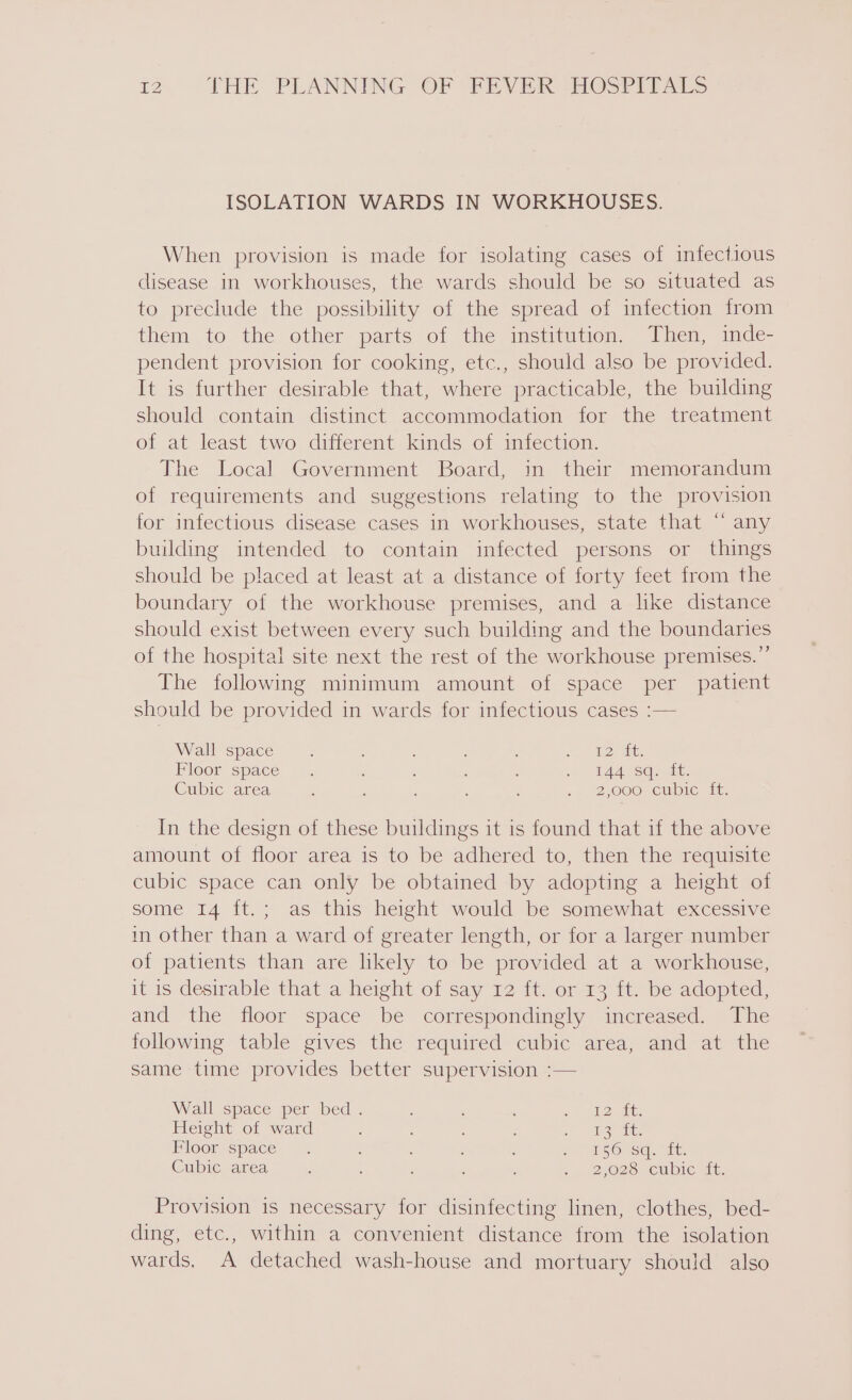 ISOLATION WARDS IN WORKHOUSES. When provision is made for isolating cases of infectious disease in workhouses, the wards should be so situated as to preclude the possibility of the spread of infection from them to the other parts of the institution, Then, inde- pendent provision for cooking, etc., should also be provided. It is further desirable that, where practicable, the building should contain distinct accommodation for the treatment of at least two different kinds of infection. The Local Government Board, in their memorandum of requirements and suggestions relating to the provision for infectious disease cases in workhouses, state that “‘ any building intended to contain infected persons or things should be placed at least at a distance of forty feet from the boundary of the workhouse premises, and a like distance should exist between every such building and the boundaries of the hospital site next the rest of the workhouse premises.” The following minimum amount of space per patient should be provided in wards for infectious cases :— Wall space ; ; ; J. “es ae: Pioor space . : ; : : ) MAASSaaie: Cubic area : . : , : . 2,000 ewbic it: In the design of these buildings it is found that if the above amount of floor area is to be adhered to, then the requisite cubic space can only be obtained by adopting a height of some 14 ft.; as this height would be somewhat excessive in other than a ward of greater length, or for a larger number of patients than are likely to be provided at a workhouse, it is desirable that a height of say 12 ft. or 13 ft. be adopted, and the floor space be correspondingly increased. The following table gives the required cubic area, and at the same time provides better supervision :— Wall space per bed - ; : eee ES Height of ward ; ; é atone Floorspace. : : ot SO Sa. ait: Cubic area : ; ; : . ‘ . 2,028: Cubic wt, Provision is necessary for disinfecting linen, clothes, bed- ding, etc., within a convenient distance from the isolation wards, A detached wash-house and mortuary should also