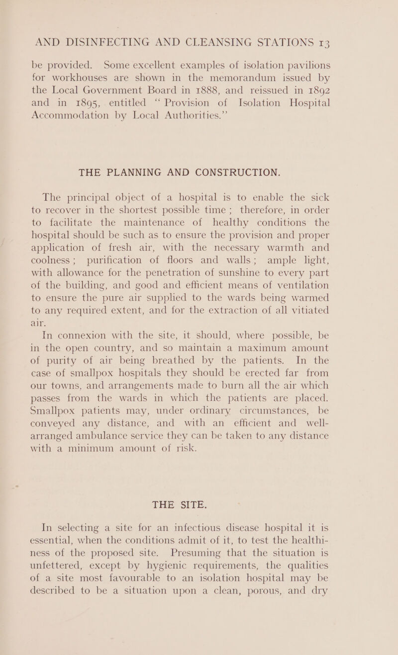 be provided. Some excellent examples of isolation pavilions for workhouses are shown in the memorandum issued by the Local Government Board in 1888, and reissued in 1892 and in 1895, entitled “ Provision of Isolation Hospital Accommodation by Local Authorities.” THE PLANNING AND CONSTRUCTION. The principal object of a hospital is to enable the sick to recover in the shortest possible time; therefore, in order to dacilitate the maimtenance of healthy ‘conditions the hospital should be such as to ensure the provision and proper application of fresh air, with the necessary warmth and coolness; purification of floors and walls; ample light, with allowance for the penetration of sunshine to every part of the building, and good and efficient means of ventilation to ensure the pure air supphed to the wards being warmed to any required extent, and for the extraction of all vitiated air. In connexion with the site, it should, where possible, be in the open country, and so maintain a maximum amount of purity of air being breathed by the patients. In the case of smallpox hospitals they should be erected far from our towns, and arrangements made to burn all the air which passes from the wards in which the patients are placed. Smallpox patients may, under ordinary circumstances, be conveyed any distance, and with an efficient and well- arranged ambulance service they can be taken to any distance with a minimum amount of risk. THE SITE. In selecting a site for an infectious disease hospital it is essential, when the conditions admit of it, to test the healthi- ness of the proposed site. Presuming that the situation is unfettered, except by hygienic requirements, the qualities of a site most favourable to an isolation hospital may be described to be a situation upon a clean, porous, and dry