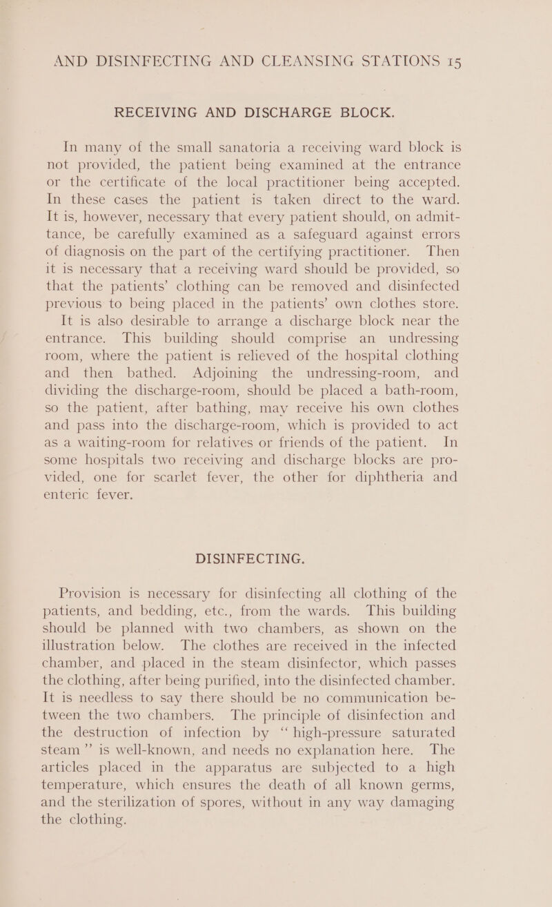 RECEIVING AND DISCHARGE BLOCK. In many of the small sanatoria a receiving ward block is not provided, the patient being examined at the entrance or the certificate of the local practitioner being accepted. In these cases. the patient 4s: taken direct to the ward. It is, however, necessary that every patient should, on admit- tance, be carefully examined as a safeguard against errors of diagnosis on the part of the certifying practitioner. Then it is necessary that a receiving ward should be provided, so that the patients’ clothing can be removed and disinfected previous to being placed in the patients’ own clothes store. It is also desirable to arrange a discharge block near the entrance. This building should comprise an undressing room, where the patient is relieved of the hospital clothing and then bathed. Adjoining the undressing-room, and dividing the discharge-room, should be placed a bath-room, so the patient, after bathing, may receive his own clothes and pass into the discharge-room, which is provided to act as a waiting-room for relatives or friends of the patient. In some hospitals two receiving and discharge blocks are pro- vided, one for scarlet fever, the other for diphtheria and emteric fever. DISINFECTING. Provision is necessary for disinfecting all clothing of the patients, and bedding, etc., from the wards. This building should be planned with two chambers, as shown on the illustration below. The clothes are received in the infected chamber, and placed in the steam disinfector, which passes the clothing, after being purified, into the disinfected chamber. It is needless to say there should be no communication be- tween the two chambers. The principle of disinfection and the destruction of infection by ‘‘ high-pressure saturated steam ”’ is well-known, and needs no explanation here. The articles placed in the apparatus are subjected to a high temperature, which ensures the death of all known germs, and the sterilization of spores, without in any way damaging the clothing.